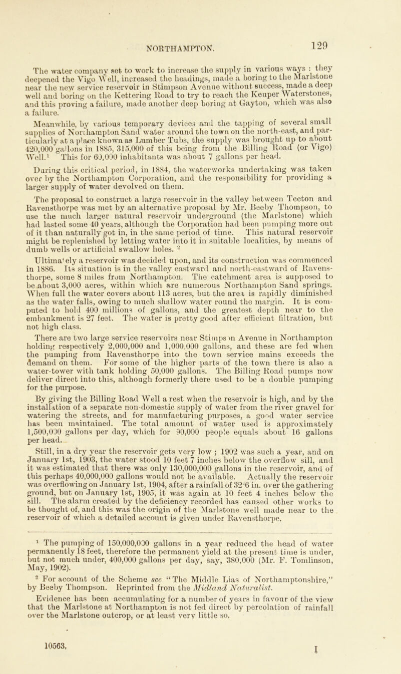 The water company set to work to increase the supply in various ways : they deepened the Vigo Well, increased the headings, made a boring to the Mar 1st one near the new service reservoir in Stimpson Avenue without success, made a deep well and boring on the Kettering Road to try to reach the Keuper Waters tones, and this proving a failure, made another deep boring at Gayton, which was also a failure. Meanwhile, by various temporary devices and the tapping of several small supplies of Northampton Sand water around the town on the north-east, and par- ticularly at a place known as Lumber Tubs, the supply was brought up to about 420,000 gallons in 1885, 315,000 of this being from the Billing Road (or Vigo) Well.1 This for 60,000 inhabitants was about 7 gallons per head. During this critical period, in 1884, the waterworks undertaking was taken over by the Northampton Corporation, and the responsibility for providing a larger supply of water devolved on them. The proposal to construct a large reservoir in the valley between Teeton and Ravensthorpe was met by an alternative proposal by Mr. Beeby Thompson, to use the much larger natural reservoir underground (the Marlstone) which had lasted some 40 years, although the Corporation had been pumping more out of it than naturally got in, in the same period of time. This natural reservoir might be replenished by letting water into it in suitable localitias, by means of dumb wells or artificial swallow holes. 2 Ultima* ely a reservoir was decided upon, and its construction was commenced in 1886. Its situation is in the valley eastward and north-eastward of Ravens- thorpe, some 8 miles from Northampton. The catchment area is supposed to be about 3,000 acres, within which are numerous Northampton Sand springs. When full the water covers about 113 acres, but the area is rapidly diminished as the water falls, owing to much shallow water round the margin. It is com- puted to hold 400 millions of gallons, and the greatest depuli near to the embankment is 27 feet. The water is pretty good after efficient filtration, but not high class. There are two large service reservoirs near Stimpsm Avenue in Northampton holding respectively 2,000,000 and 1,000,000 gallons, and these are fed when the pumping from Ravensthorpe into the town service mains exceeds the demand on them. For some of the higher parts of the town there is also a water-tower with tank holding 50,000 gallons. The Billing Road pumps now deliver direct into this, although formerly there used to be a double pumping for the purpose. By giving the Billing Road Well a rest when the reservoir is high, and by the installation of a separate non-domestic supply of water from the river gravel for watering the streets, and for manufacturing purposes, a good water service has been maintained. The total amount of water used is approximately 1,500,030 gallons per day, which for 90,000 people equals about 16 gallons per head. Still, in a dry year the reservoir gets very low ; 1902 was such a year, and on January 1st, 1903, the water stood 10 feet 7 inches below the overflow sill, and it was estimated that there was only 130,000,000 gallons in the reservoir, and of this perhaps 40,000,000 gallons would not be available. Actually the reservoir was overflowing on January 1st, 1904, after a rainfall of 326 in. over the gathering ground, but on January 1st, 1905, it was again at 10 feet 4 inches below the sill. The alarm created by the deficiency recorded has caused other works to be thought of, and this was the origin of the Marlstone well made near to the reservoir of which a detailed account is given under Ravensthorpe. 1 The pumping of 150,000,030 gallons in a year reduced the head of water permanently 18 feet, therefore the permanent yield at the present time is under, but not much under, 400,000 gallons per day, say, 380,000 (Mr. F. Tomlinson, May, 1902). 2 For account of the Scheme see “The Middle Lias of Northamptonshire,” by Beeby Thompson. Reprinted from the Midland Naturalist. Evidence has been accumulating for a number of years in favour of the view that the Marlstone at Northampton is not fed direct by percolation of rainfall over the Marlstone outcrop, or at least very little so. 10563. I