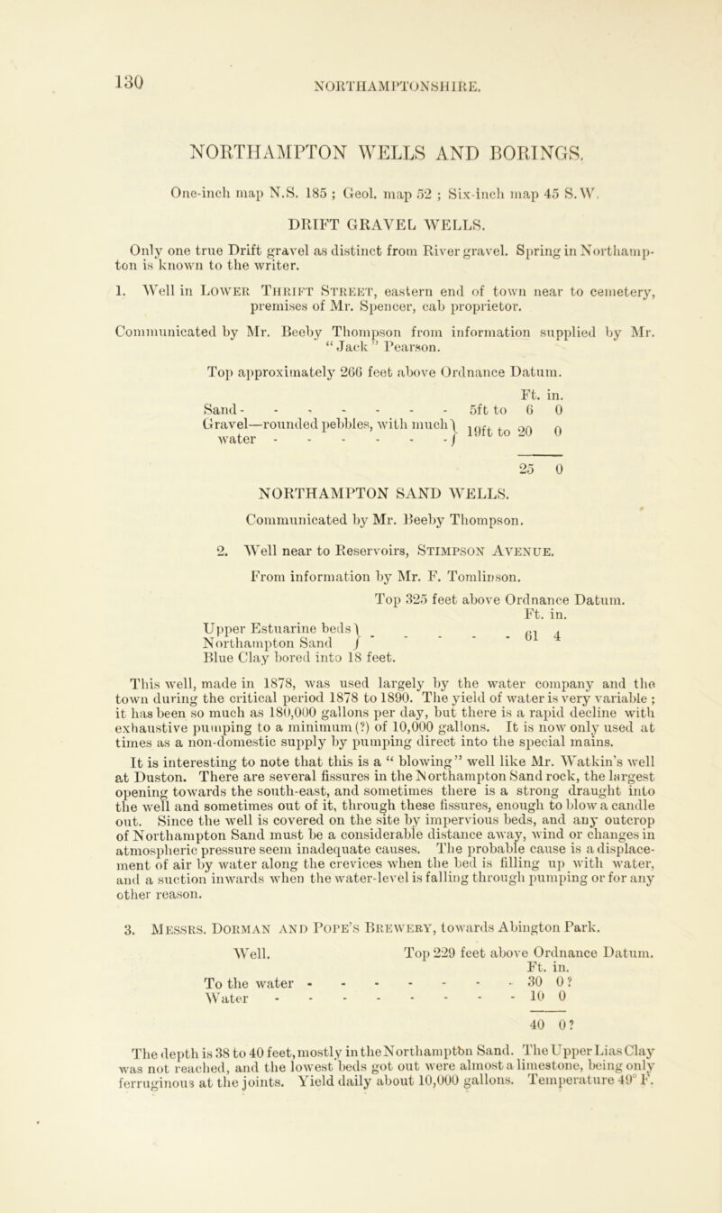 NORTHAMPTONSI l J RE. NORTHAMPTON WELLS AND BORINGS. One-inch map N.S. 185 ; Geol. map 52 ; Six-inch map 45 S.W, DRIFT GRAVEL WELLS. Only one true Drift gravel as distinct from River gravel. Spring in Northamp- ton is known to the writer. 1. Well in Lower Thrift Street, eastern end of town near to cemetery, premises of Mr. Spencer, cab proprietor. Communicated by Mr. Beeby Thompson from information supplied by Mr. “ Jack ” Pearson. Top approximately 26G feet above Ordnance Datum. Ft. in. Sand 5ft to 6 0 Gravel—rounded pebbles, with much) 19ft, to Q0 0 water - - - - - - j 25 0 NORTHAMPTON SAND WELLS. Communicated by Mr. Beeby Thompson. 2. Well near to Reservoirs, Stimpson Avenue. From information by Mr. F. Tomlinson. Top 325 feet above Ordnance Datum. Ft. in. Upper Estuarine beds \ Northampton Sand J Blue Clay bored into 18 feet. This well, made in 1878, was used largely by the water company and the town during the critical period 1878 to 1890. The yield of water is very variable ; it has been so much as 180,000 gallons per day, but there is a rapid decline with exhaustive pumping to a minimum (?) of 10,000 gallons. It is now only used at times as a non-domestic supply by pumping direct into the special mains. It is interesting to note that this is a “ blowing” well like Mr. Watkin’s well at Duston. There are several fissures in the Northampton Sand rock, the largest opening towards the south-east, and sometimes there is a strong draught into the well and sometimes out of it, through these fissures, enough to blow a candle out. Since the well is covered on the site by impervious beds, and anj* outcrop of Northampton Sand must be a considerable distance away, wind or changes in atmospheric pressure seem inadequate causes. The probable cause is a displace- ment of air by water along the crevices when the bed is filling up with water, and a suction inwards when the water-level is falling through pumping or for any other reason. 3. Messrs. Dorman and Pope’s Brewery, towards Abington Park. Well. Top 229 feet above Ordnance Datum. Ft. in. To the water 30 0 ? Water 10 0 40 0? The depth is 38 to 40 feet, mostly intheNorthamptbn Sand. The Upper Lias Clay was not reached, and the lowest'beds got out were almost a limestone, being only ferruginous at the joints. Yield daily about 10,000 gallons. Temperature 49° F.