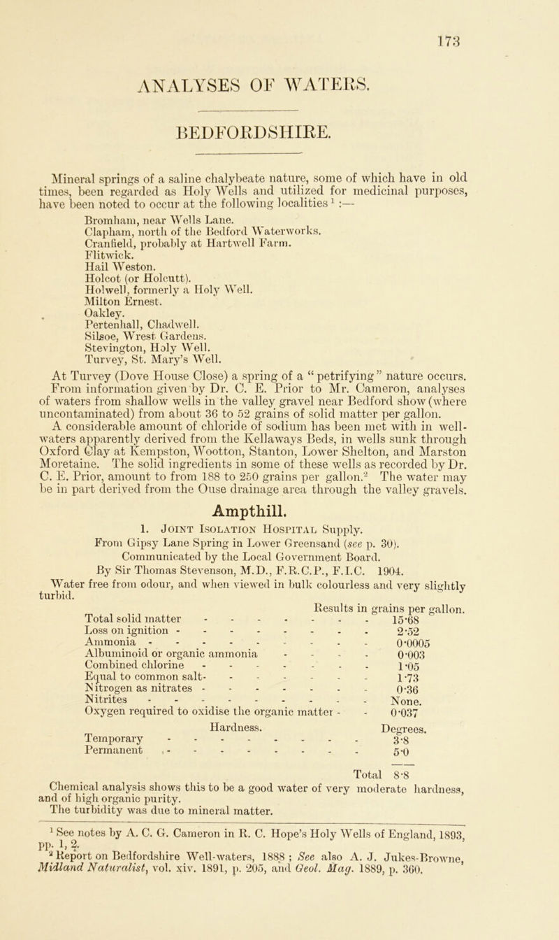 ANALYSES OF WATERS. BEDFORDSHIRE. Mineral springs of a saline chalybeate nature, some of which have in old times, been regarded as Holy Wells and utilized for medicinal purposes, have been noted to occur at the following localities1 :— Bromham, near Wells Lane. Clapham, north of the Bedford Waterworks. Cranfield, probably at Hartwell Farm. Flitwick. Hail Weston. Holcot (or Holcutt). Hoi well, formerly a Holy Well. Milton Ernest. Oakley. Pertenhall, Chadwell. Silsoe, Wrest Gardens. Stevington, Holy Well. Turvey, St. Mary’s Well. At Turvey (Dove House Close) a spring of a “ petrifying ” nature occurs. From information given by Dr. C. E. Prior to Mr. Cameron, analyses of waters from shallow wells in the valley gravel near Bedford show (where uncontaminated) from about 36 to 52 grains of solid matter per gallon. A considerable amount of chloride of sodium has been met with in well- waters apparently derived from the Kellaways Beds, in wells sunk through Oxford Clay at Kempston, Wootton, Stanton, Lower Shelton, and Marston Moretaine. The solid ingredients in some of these wells as recorded by Dr. C. E. Prior, amount to from 188 to 250 grains per gallon.2 The water may be in part derived from the Ouse drainage area through the valley gravels. Amptliill. 1. Joint Isolation Hospital Supply. From Gipsy Lane Spring in Lower Greensand (see p. 30). Communicated by the Local Government Board. By Sir Thomas Stevenson, M.D., F.R.C.P., F.I.C. 1901. Wrater free from odour, and when viewed in bulk colourless and very slightly turbid. Results in grains per gallon. Total solid matter 15*68 Loss on ignition 2*52 Ammonia 0*0005 Albuminoid or organic ammonia .... 0*003 Combined chlorine ....... \ .95 Equal to common salt - 1-73 Nitrogen as nitrates 0*36 Nitrites None. Oxygen required to oxidise the organic matter - - 0*037 Hardness. Degrees. Temporary 3*8 Permanent t 5*0 Total 8*8 Chemical analysis shows this to be a good water of very moderate hardness, and of high organic purity. The turbidity was due to mineral matter. 1 See notes by A. C. G. Cameron in R. C. Hope’s Holy Wells of England, 1893 pp. 1, 2. 2 Report on Bedfordshire Well-waters, 1888 ; See also A. J. Jukes-Browne, Midland Naturalist, vol. xiv. 1891, p. 205, and Geol. Mag. 1889, p. 360.