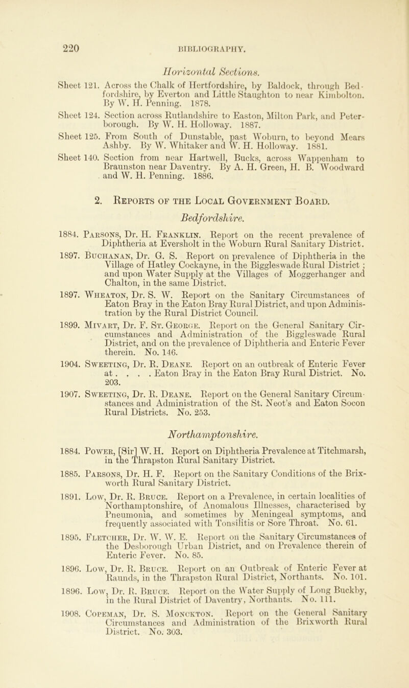 Horizontal Sections. Sheet 121. Across the Chalk of Hertfordshire, by Baldock, through Bed- fordshire, by Everton and Little Staughton to near Kimbolton. By W. H. Penning. 1878. Sheet 124. Section across Rutlandshire to Easton, Milton Park, and Peter- borough. By W. H. Holloway. 1887. Sheet 125. From South of Dunstable, past Woburn, to beyond Mears Ashby. By W. Whitaker and W. H. Holloway. 1881. Sheet 140. Section from near Hartwell, Bucks, across Wappenham to Braunston near Daventry. By A. H. Green, H. B. Woodward and W. H. Penning. 1886. 2. Reports of the Local Government Board. Bedfordshire. 1884. Parsons, Dr. H. Franklin. Report on the recent prevalence of Diphtheria at Eversholt in the Woburn Rural Sanitary District. 1897. Buchanan, Dr. G. S. Report on prevalence of Diphtheria in the Village of Hatley Cockayne, in the Biggleswade Rural District • and upon Water Supply at the Villages of Moggerhanger and Chalton, in the same District. 1897. Wheaton, Dr. S. W. Report on the Sanitary Circumstances of Eaton Bray in the Eaton Bray Rural District, and upon Adminis- tration by the Rural District Council. 1899. Mivart, Dr. F. St. George. Report on the General Sanitary Cir- cumstances and Administration of the Biggleswade Rural District, and on the prevalence of Diphtheria and Enteric Fever therein. No. 146. 1904. Sweeting, Dr. R. Deane. Report on an outbreak of Enteric Fever at. . . . Eaton Bray in the Eaton Bray Rural District. No. 203. 1907. Sweeting, Dr. R. Deane. Report on the General Sanitary Circum- stances and Administration of the St. Neot’s and Eaton Socon Rural Districts. No. 253. Northamptonshire. 1884. Power, [Sir] W. H. Report on Diphtheria Prevalence at Titchmarsh, in the Thrapston Rural Sanitary District. 1885. Parsons, Dr. H. F. Report on the Sanitary Conditions of the Brix- worth Rural Sanitary District. 1891. Low, Dr. R. Bruce. Report on a Prevalence, in certain localities of Northamptonshire, of Anomalous Illnesses, characterised by Pneumonia, and sometimes by Meningeal symptoms, and frequently associated with Tonsilitis or Sore Throat. No. 61. 1895. Fletcher, Dr. W. W. E. Report on the Sanitary Circumstances of the Desborough Urban District, and on Prevalence therein of Enteric Fever. No. 85. 1896. Low, Dr. R. Bruce. Report on an Outbreak of Enteric Fever at Raunds, in the Thrapston Rural District, Northants. No. 101. 1896. Low, Dr. R, Bruce. Report on the Water Supply of Long Buckby, in the Rural District of Daventry, Northants. No. 111. 1908. Copeman, Dr. S. Monckton. Report on the General Sanitary Circumstances and Administration of the Brixworth Rural District. No. 303.