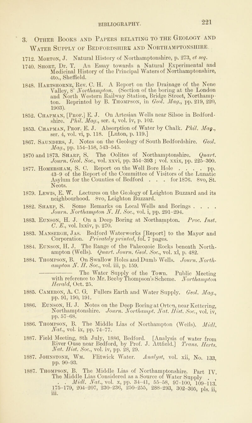 3. Other Books and Papers relating to the Geology and Water Supply of Bedfordshire and Northamptonshire, 1712. Morton, J. Natural History of Northamptonshire, p. 273, et seq. 1740. {Short, Dr. T. An Essay towards a Natural Experimental and Medicinal History of the Principal Waters of Northamptonshire, 4to., Sheffield. 1848. Hartshorne, Rev. C. H. A Report on the Drainage of the Nene Valley, 8° Northampton. (Section of the boring at the London and North Western Railway Station, Bridge Street, Northamp- ton. Reprinted by B. Thompson, in Geol. Mag., pp. 219, 220, 1903). 1852. Chapman, [Prof.] E. J. On Artesian Wells near Silsoe in Bedford- shire, Phil. Mag., ser. 4, vol. iv, p. 102. 1853. Chapman, Prof. E. J. Absorption of Water by Chalk. Phil. Mag., ser. 4, vol. vi, p. 118. [Luton, p. 119.] 1867. Saunders, J. Notes on the Geology of South Bedfordshire. Geol. Mag., pp. 154-158, 543-545. 1870 and 1873. Sharp, S. The Oolites of Northamptonshire. Quart. Journ. Geol. Soc., vol. xxvi, pp. 354-393 ; vol. xxix, pp. 225-300. 1877. Homersham, S. C. Report on the WeU Bore Hole .... pp. 43-9 of the Report of the Committee of Visitors of the Lunatic Asylum for the Counties of Bedford . . . for 1876. 8vo, St. Neots. 1879. Lewis, E. W. Lectures on the Geology of Leighton Buzzard and its neighbourhood. 8vo, Leighton Buzzard. 1882. Sharp, S. Some Remarks on Local Wells and Borings . . . . Journ. Northampton N. 11. Soc., vol. i, pp. 291-294. 1883. Eunson, H. J. On a Deep Boring at Northampton. Proc. Inst. C. E., vol. lxxiv, p. 270. 1883. Mansergh, Jas. Bedford Waterworks [Report] to the Mayor and Corporation. Privately printed, fol. 7 pages. 1884. Eunson, H. J. The Range of the Palaeozoic Rocks beneath North- ampton (Wells). Quart. Journ. Geol. Soc., vol. xl, p. 482. 1884. Thompson, B. On Swallow Holes and Dumb Wells. Journ. North- ampton N. H. Soc., vol. iii, p. 159. The Water Supply of the Town. Public Meeting with reference to Mr. Beeby Thompson’s Scheme. Northampton Herald, Oct. 25. 1885. Cameron, A. C. G. Fullers Earth and Water Supply. Geol. Mag., pp. 91, 190, 191. 1886. Eunson, H. J. Notes on the Deep Boring at Orton, near Kettering, Northamptonshire. Journ. Northampt. Nat. Hist. Soc., vol. iv, pp. 57-68. 1886. Thompson, B. . The Middle Lias of Northampton (Weils). Midi. Nat., vol. ix, pp. 74-77. 1887. Field Meeting, 8th July, 1886, Bedford. [Analysis of water from River Ouse near Bedford, by Prof. J. Attfield.] Trans. Herts. Nat. Hist. Soc., vol. iv, pp. 28, 29. 1887. Johnstone, Wm. Flitwick Water. Analyst, vol. xii, No. 133 pp. 90-93. 1887. Thompson, B. The Middle Lias of Northamptonshire. Part IV. The Middle Lias Considered as a Source of Water Supply . . Midi. Nat., vol. x, pp. 34-41, 55-58, 97-100 109-113 175-179, 204-207, 230-236, 250-255, 288-293, 302-305, pis. iV iii. ’ ’