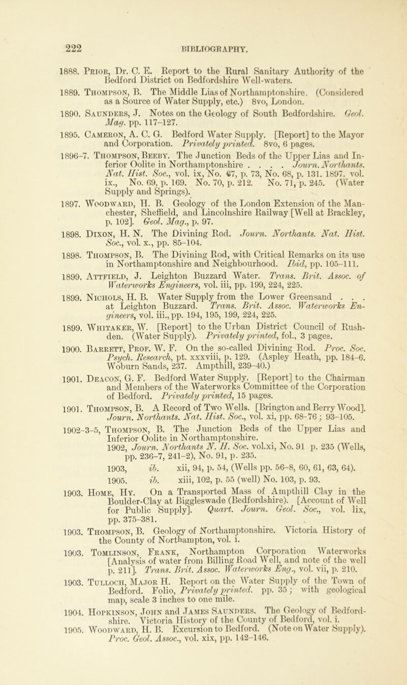 1888. Prior, Dr. C. E. Report to the Rural Sanitary Authority of the Bedford District on Bedfordshire Well-waters. 1889. Thompson, B. The Middle Lias of Northamptonshire. (Considered as a Source of Water Supply, etc.) 8vo, London. 1890. Saunders, J. Notes on the Geology of South Bedfordshire. Geol. Mag. pp. 117-127. 1895. Cameron, A. C. G. Bedford Water Supply. [Report] to the Mayor and Corporation. Privately printed. 8vo, 6 pages. 1896-7. Thompson, Beeby. The Junction Beds of the Upper Lias and In- ferior Oolite in Northamptonshire .... Journ. Northants. Nat. Hist. Soc., vol. ix, No. 67, p. 73, No. 68, p. 131. 1897. vol. ix., No. 69, p. 169. No. 70, p. 212. No. 71, p. 245. (Water Supply and Springs). 1897. Woodward, II. B. Geology of the London Extension of the Man- chester, Sheffield, and Lincolnshire Railway [Well at Brackley, p. 102]. Geol. Mag., p. 97. 1898. Dixon, H. N. The Divining Rod. Journ. Northants. Nat. Hist. Soc., vol. x., pp. 85-104. 1898. Thompson, B. The Divining Rod, with Critical Remarks on its use in Northamptonshire and Neighbourhood. Hid, pp. 105-111. 1899. Attfield, J. Leighton Buzzard Water. Trans. Brit. Assoc, of Watemvorks Engineers, vol. iii, pp. 199, 224, 225. 1899. Nichols, H. B. Water Supply from the Lower Greensand . . . at Leighton Buzzard. Trans. Brit. Assoc. Watemvorks En- gineers, vol. iii., pp. 194, 195, 199, 224, 225. 1899. Whitaker, W. [Report] to the Urban District Council of Rush- den. (Water Supply). Privately jointed, fob, 3 pages. 1900. Barrett, Prof. W. F. On the so-called Divining Rod. Proc. Soc. Psych. Research, pt. xxxviii, p. 129. (Aspley Heath, pp. 184-6. Woburn Sands, 237. Ampthill, 239-40.) 1901. Deacon, G. F. Bedford Water Supply. [Report] to the Chairman and Members of the Waterworks Committee of the Corporation of Bedford. Privately printed, 15 pages. 1901. Thompson, B. A Record of Two Wells. [Brington and Berry Wood]. Journ. Northants. Nat. Hist. Soc., vol. xi, pp. 68-76; 93-105. 1902-3-5, Thompson, B. The Junction Beds of the Upper Lias and Inferior Oolite in Northamptonshire. 1902, Journ. Northants N. H. Soc. vol.xi, No. 91 p. 235 (Wells, pp. 236-7, 241-2), No. 91, p. 235. 1903, ib. xii, 94, p. 54, (Wells pp. 56-8, 60, 61, 63, 64). 1905. ib. xiii, 102, p. 55 (well) No. 103, p. 93. 1903. Home, Hy. On a Transported Mass of Ampthill Clay in the Boulder-Clay at Biggleswade (Bedfordshire). [Account of Well for Public Supply]. Quart. Journ. Geol. Soc., vol. lix, pp. 375-381. 1903. Thompson, B. Geology of Northamptonshire. Victoria History of the County of Northampton, vol. i. 1903. Tomlinson, Frank, Northampton Corporation Waterworks [Analysis of water from Billing Road Well, and note of the well p. 211]. Trans. Brit. Assoc. Waterworks Eng., vol. vii, p. 210. 1903. Tullocii, Major H. Report on the Water Supply of the Town of Bedford. Folio, Privately printed, pp. 35; with geological map, scale 3 inches to one mile. 1904. Hopkinson, John and James Saunders. The Geology of Bedford- shire. Victoria History of the County of Bedford, vol. i. 1905. Woodward, H. B. Excursion to Bedford. (Note on Water Supply). Proc. Geol. Assoc., vol. xix, pp. 142-146.