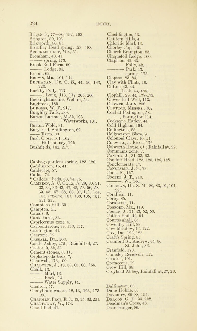 Brigstock, 77—80, 192, 193. Brington, 80, 193. Brixwortli, 80, 81. Broadley Head spring, 123, 188. Brocklehurst, Mr., 51. Bromham, 40, 41. spring, 173. Brook End Farm, 60. Lodge, 84. Broom, 62. Brown, Mr., 104, 114. Buchanan, Dr. G. S., 44, 56, 183, 220. Buckby Folly, 117. Long, 116, 117, 205, 206. Buckinghamshire, Well in, 54. Bugbrook, 189. Burgess, W. T., 217. Burghley Park, 189. Burton Latimer, 81-82, 193. Waterworks, 161. Burton Wold, 81. Bury End, Shillington, 62. Farm, 30. Bush Close, 161, 162. Hill spinney, 122. Bushfields, 162, 217. Cabbage gardens spring, 123, 126. Caddington, 15, 41. Caldecote, 57. Callas, 74. “Callous” beds, 50, 74, 75. Cameron, A. C. G., 12,17, 29, 30, 31, 33, 34, 36-43, 47, 48, 53-56, 58- 63, 65, 67, 68, 86, 97, 111, 154, 155, 173-176, 181, 183, 185, 187, 221, 222. Campions Hill, 69. Campton, 41. Canals, 6. Cank Farm, 83. Capricornus zone, 5. Carboniferous, 99, 136, 137. Cardington, 41. Carstone, 12. Cassall, Dr., 203. Castle Ashby, 172 ; Rainfall of, 27. Castor, 9, 82, 83. Cement-stones, 6, 11. Cephalopoda-beds, 7, Chadwell, 173, 190. Chadwick, J., 49, 58, 65, 66, 155. Chalk, 13. Marl, 13. Rock, 14. Water Supply, 14. Chalton, 57. Chalybeate waters, 12, 13, 123, 173, 188. Chapman, Prof. E. J., 13,15, 62, 221. Chattaway, W., 174. Chaul End, 41. Cheddington, 13. Chiltern Hills, 4. Chloritic Marl, 13. Chorley Cop, 149. Church Brampton, 83. Cinquefoil Lodge, 160. Clapham, 42, 43. Folly, 42. Park, 43. spring, 173. Clapton, 83, 84. Clay with Flints, 16. Clifton, 43, 44. Lock, 43, 186. Clophill, 29, 44, 177-179. Clover Hill Well, 113. Clower, John, 208. Clutton, Messrs., 107. Coal at Podington, 58. , Boring for, 114. Cockayne Hatley, 44. Cold Higham, 194. Collingtree, 85. Collyweston Slate, 9. Coloured Clays, 10, 11. Colwell, J. Rear, 176. Colworth House, 61 ; Rainfall at, 22. Communis zone, 7. Conder, J., 31, 33, 63. Conduit Head, 123, 125, 126, 128. Conglomerate, 17. Constable, J. S., 73. Cook, F., 127. Cooper, J. T., 210. , W., 166. Copeman, Dr. S. M., 80, 83, 91,101, 220. Corallian, 11. Corby, 85. Cornbrash, 11. Cosford, Mr., 119. Costin, J., 37, 43, 52, 53. Cotton End, 42, 64. Courteenhall, 85. Coventry Hill, 88. Cow Meadow, 46, 122. Cox, Dr., 123, 125. Craft’s Spring, 85. Cranford St. Andrew, 85, 86. St. John, 86. Cranfield, 173. Cransley Reservoir, 113. Creaton, 101. Cretaceous, 12. Crow Hill, 88. Croyland Abbey, Rainfall at, 27, 28. Dallington, 86. Dane Holme, 88. Daventry, 86-88, 194. Deacon, G. F., 34, 222. Deadman’s Cross, 48. Deanshanger, 86.