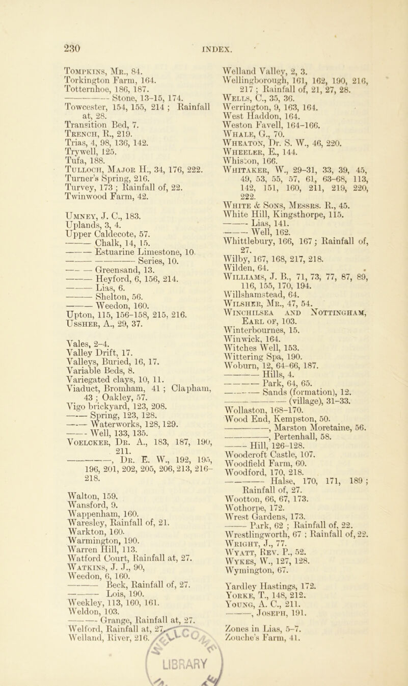 Tompkins, Mr., 84. Torkington Farm, 164. Totternhoe, 186, 187. Stone, 13-15, 174. Towcester, 154, 155, 214 ; Rainfall at, 28. Transition Bed, 7. Trench, R., 219. Trias, 4, 98, 136, 142. Try well, 125. Tufa, 188. Tulloch, Major IF, 34, 176, 222. Turner’s Spring, 216. Turvey, 173 ; Rainfall of, 22. Twinwood Farm, 42. Umney, J. C., 183. Uplands, 3, 4. Upper Caldecote, 57. Chalk, 14, 15. Estuarine Limestone, 10. Series, 10. • Greensand, 13. Heyford, 6, 156, 214. Lias, 6. Shelton, 56. Weedon, 160. Upton, 115, 156-158, 215, 216. LTssher, A., 29, 37. Welland Valley, 2, 3. Wellingborough, 161, 162, 190, 216, 217 ; Rainfall of, 21, 27, 28. Wells, C., 35, 36. Werrington, 9, 163, 164. West Haddon, 164. Weston Favell, 164-166. Whale, G., 70. Wheaton, Dr. S. W., 46, 220. Wheeler, E., 144. Whiston, 166. Whitaker, W., 29-31, 33, 39, 45, 49, 53, 55, 57, 61, 63-68, 113, 142, 151, 160, 211, 219, 220, 222. White & Sons, Messrs. R., 45. White Hill, Kingsthorpe, 115. Lias, 141. Well, 162. Whittlebury, 166, 167; Rainfall of, 27. Wilby, 167, 168, 217, 218. Wilden, 64. Williams, J. B., 71, 73, 77, 87, 89, 116, 155, 170, 194. Willshamstead, 64. Wilsher, Mr., 47, 54. WlNCHILSEA AND NOTTINGHAM, Earl of, 103. Winterbournes, 15. Yales, 2-4. Valley Drift, 17. Valleys, Buried, 16, 17. Variable Beds, 8. Variegated clays, 10, 11. Viaduct, Bromham, 41 ; Clapham, 43; Oakley, 57. Vigo brickyard, 123, 208. Spring, 123, 128. —— Waterworks, 128,129. Well, 133, 135. Voelcker, Dr. A., 183, 187, 190, 211. ? Dr. E. W., 192, 195, 196, 201, 202, 205, 206, 213, 216- 218. Walton, 159, Wansford, 9. Wappenham, 160. Waresley, Rainfall of, 21. Warkton, 160. Warmington, 190. Warren Hill, 113. Watford Court, Rainfall at, 27. Watkins, J. J., 90, Weedon, 6, 160. Beck, Rainfall of, 27. Lois, 190. Weekley, 113, 160, 161. Weldon, 103. Grange, Rainfall at, 27. Welford, Rainfall at, 27^* Welland, River, 216. /■ V u: ;rarvD Winwick, 164. Witches Well, 153. Wittering Spa, 190. Woburn, 12, 64-66, 187. Hills, 4. Park, 64, 65. Sands (formation), 12. (village), 31-33. Wollaston, 168-170. Wood End, Ivempston, 50. , Marston Moretaine, 56. , Pertenhall, 58. Hill, 126-128. Woodcroft Castle, 107. Woodfield Farm, 60. Woodford, 170, 218. Halse, 170, 171, 189 ; Rainfall of, 27. Wootton, 66, 67, 173. Wothorpe, 172. Wrest Gardens, 173. Park, 62 ; Rainfall of, 22. Wrestlingworth, 67 ; Rainfall of, 22. Wright, J., 77. Wyatt, Rev. P., 52. Wykes, W., 127, 128. Wymington, 67. Yardley Hastings, 172. Yorke, T., 148, 212. Young, A. C., 211. , Joseph, 191. Zones in Lias, 5-7. Zouche’s Farm, 41.