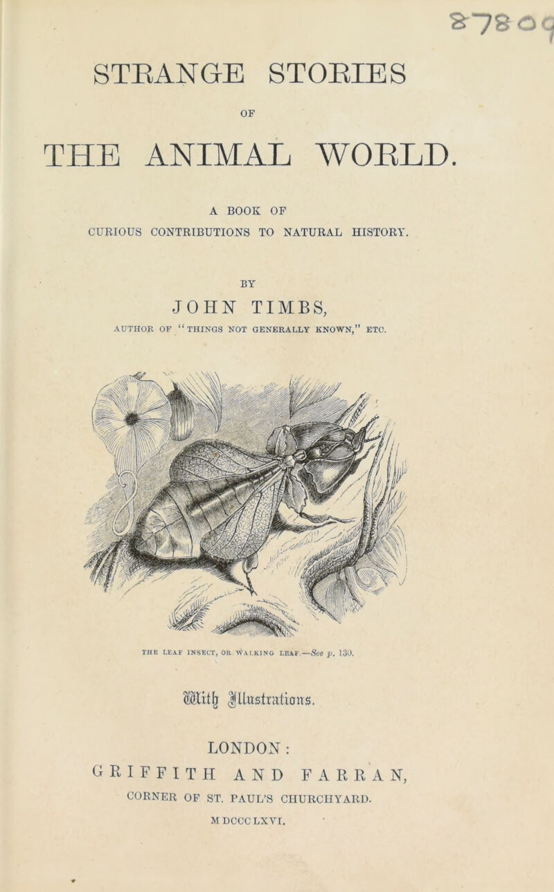 STRANGE STORIES OF THE ANIMAL WOELD. A BOOK OF CURIOUS CONTRIBUTIONS TO NATURAL HISTORY. BY JOHN TIAIBS, AUTHOR OF “things NOT GENERALLY KNOWN,” ETC. THE LEAF INSECT, OR WAI.KING LEAF.—See p. 130. Mlit^ Illustrations. LONDON: GRIFFITH AND F A R R A N, CORNER OF ST. PAUL’S CHURCHYARD. MDCCCLXVI.