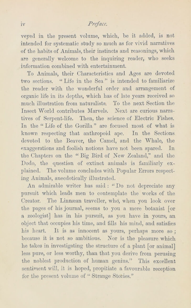 veyed in the present volume, which, be it added, is not intended for systematic study so much as for vivid narratives of the habits of Animals, their instincts and reasonings, which are generally welcome to the inquiring reader, who seeks information combined with entertainment. To Animals, their Characteristics and Ages are devoted two sections. “ Life in the Sea ” is intended to familiarize the reader with the wonderful order and arrangement of organic life in its depths, which has of late years received so much illustration from naturalists-. To the next Section the Insect World contributes Marvels. ISText are curious narra- tives of Serpent-life. Then, the science of Electric Fishes, In the “ Life of the Gorilla ” are focused most of what is known respecting that anthropoid ape. In the Sections devoted to the Beaver, the Camel, and the Whale, the exaggerations and foolish notions have not been spared. In the Chapters on the “ Big Bird of Hew Zealand,” and the Dodo, the question of extinct animals is familiarly ex- plained. The volume concludes with Popular Errors respect- ing Animals, anecdotically illustrated. An admirable writer has said : “Do not depreciate any pursuit which leads men to contemplate the works of the Creator. The Linnsean traveller, who, when you look over the pages of his journal, seems to you a mere botanist [or a zoologist] has in his pursuit, as you have in yours, an object that occupies his time, and fills his mind, and satisfies his heart. It is as innocent as yours, perhaps more so ; because it is not so ambitious. Hor is the pleasure which he takes in investigating the structure of a plant [or animal] less pure, or less worthy, than that you derive from perusing the noblest production of human genius.” This excellent sentiment will, it is hoped, propitiate a favourable reception for the present volume of “ Strange Stories.”