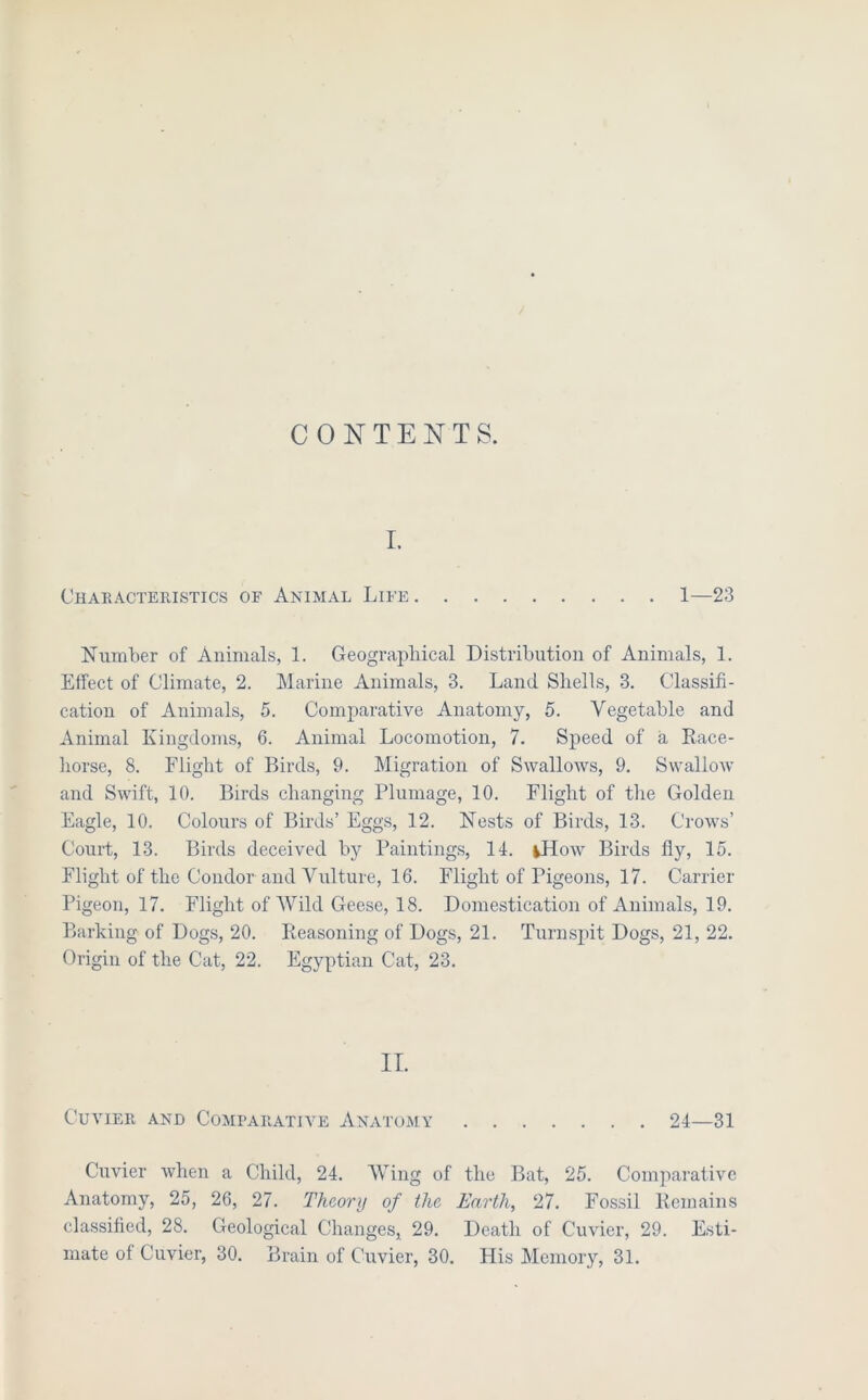 CONTENTS. I. Chakactekistics of Animal Life 1—23 Number of Animals, 1. Geograpliical Distribution of Animals, 1. Effect of Climate, 2. Marine Animals, 3. Land Shells, 3. Classifi- cation of Animals, 5. Comparative Anatomy, 5. Vegetable and Animal Kingdoms, 6. Animal Locomotion, 7. Speed of a Race- liorse, 8. Flight of Birds, 9. Migration of Swallows, 9. Swallow and Swift, 10. Birds changing Plumage, 10. Flight of the Golden Eagle, 10. Colours of Birds’ Eggs, 12. Nests of Birds, 13. Crows’ Court, 13. Birds deceived by Painting.s, 14. ^How Birds fly, 15. Flight of the Condor and Vulture, 16. Flight of Pigeons, 17. Carrier Pigeon, 17. Flight of Wild Geese, 18. Domestication of Animals, 19. Barking of Dogs, 20. Reasoning of Dogs, 21. Turnspit Dogs, 21, 22. Origin of the Cat, 22. Egyptian Cat, 23. II. Cuvier and Comparative Anatomy 24—31 Cuvier when a Child, 24. Wing of the Bat, 25. Comiiarativc Anatomy, 25, 26, 27. Theory of the Earth, 27. Fossil Remains classified, 28. Geological Changes, 29. Death of Cuvier, 29. Esti- mate of Cuvier, 30. Brain of Cuvier, 30. His Memory, 31.