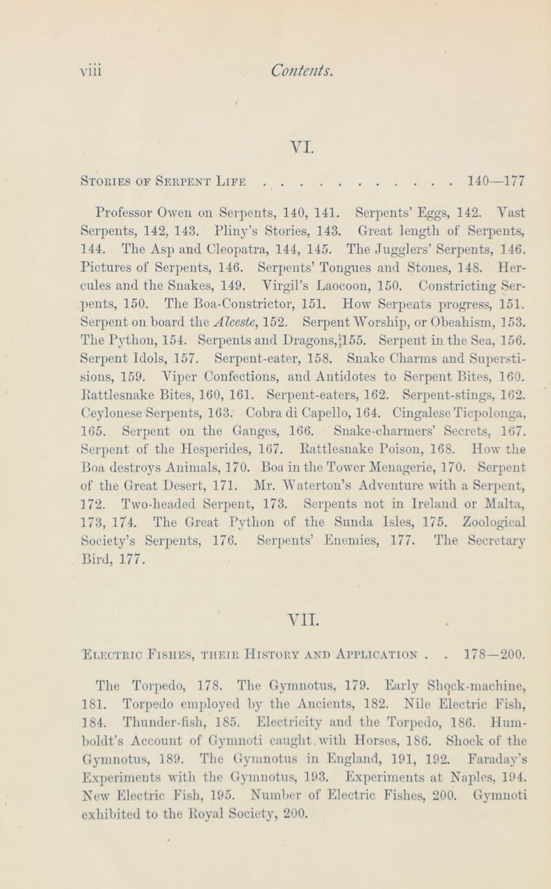 VI. Stories of Serpent Life 140—177 Professor Owen on Sei-pcnts, 140, 141. Serpents’ Eggs, 142. Vast Serpents, 142, 143. Pliny’s Stories, 143. Great length of Serpents, 144. The Asp and Cleopatra, 144, 145. The Jugglers’ Serpents, 146. Pictures of Serpents, 146. Serpents’ Tongues and Stones, 148. Her- cules and the Snakes, 149. Virgil’s Laocoon, 150. Constricting Ser- ])ents, 150. The Boa-Constrictor, 151. How Serpents jirogress, 151. Serpent on hoard the Alcestc, 152. Serpent Worship, or Oheahism, 153. The Python, 154. Serpents and Dragons,;155. Serpent in the Sea, 156. Sei'iient Idols, 157. Serpent-eater, 158. Snake Charms and Sujiersti- sions, 159. Viper Confections, and Antidotes to Serpent Bites, 160. Kattlesnake Bites, 160, 161. Serpent-eaters, 162. Seriient-stings, 162. Ceylonese Serpents, 163. Cobra di Capello, 164. Cingalese Ticpolonga, 165. Serpent on the Ganges, 166. Snake-charmers’ Secrets, 167. Serpent of the Hesperides, 167. Kattlesnake Poison, 168. How the Boa destroys Animals, 170. Boa in the ToAver Menagerie, 170. Serpent of the Great Desert, 171. Mr. Waterton’s Adventure with a Serpent, 172. Two-headed Serpent, 173. Serpents not in Ireland or Malta, 173, 174. The Great Python of the Sunda Isles, 175. Zoological Society’s Serpents, 176. Serpents’ Enemies, 177. The Secretary Bird, 177. VII. Electric Fishes, their History and ArrciCATiON . . 178—200. The Torpedo, 178. The Gymnotus, 179. Early Slujck-machine, 181. Torpedo employed by the Ancients, 182. Nile Electric Fish, 184. Thunder-fish, 185. Electricity and the Toi'i)edo, 186. Hum- boldt’s Account of Gymnoti caught with Horses, 186. Shock of the Gymnotus, 189. The Gymnotus in England, 191, 192. Faraday’s Experiments Avitli the Gymnotus, 193. Experiments at Naples, 194. New Electric Fish, 195. Number of Electric Fishes, 200. Gymnoti exhibited to the Royal Society, 200.