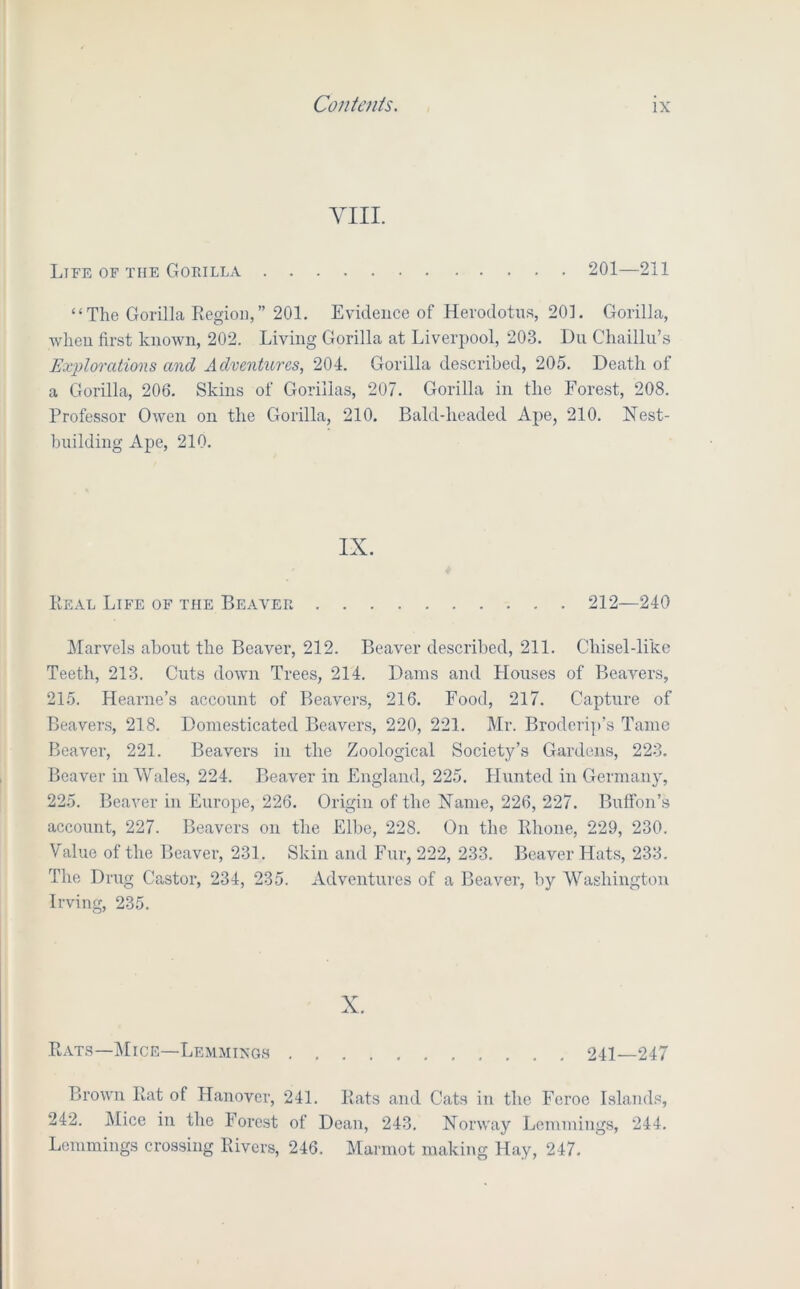 VIII. Life of the GoraiLA 201—211 “The Gorilla Region,” 201. Evidence of Herodotus, 201. Gorilla, when first known, 202. Living Gorilla at Liverpool, 203. Du Chaillu’s Explorations and Adventures, 204. Gorilla described, 205. Death of a Gorilla, 206. Skins of Gorillas, 207. Gorilla in the Forest, 208. Professor Owen on the Gorilla, 210. Bald-headed Ape, 210. Hest- building Ape, 210. IX. Real Life of the Beaver 212—240 Marvels about the Beaver, 212. Beaver described, 211. Chisel-like Teeth, 213. Cuts down Trees, 214. Dams and Houses of Beavers, 215. Hearne’s account of Beavers, 216. Food, 217. Capture of Beaver.s, 218. Domesticated Beavers, 220, 221. Mr. Broderi])’s Tame Beaver, 221. Beavers in the Zoological Society’s Gardens, 223. Beaver in Wales, 224. Beaver in England, 225. Hunted in Germany, 225. Beaver in Europe, 226. Origin of the Name, 226, 227. Bulfon’.s account, 227. Beavers on the Elbe, 228. On the Rhone, 229, 230. Value of the Beaver, 231. Skin and Fur, 222, 233. Beaver Hats, 233. The Drug Castor, 234, 235. Adventures of a Beaver, by Washington Irving, 235. X. Rats—Mice—Lemmings 241—247 Brown Rat of Hanover, 241. Rats and Cats in the Feroc Islands, 242. Mice in the Forest of Dean, 243. Norway Lemmings, 244. Lemmings crossing Rivers, 246. Marmot making Hay, 247.