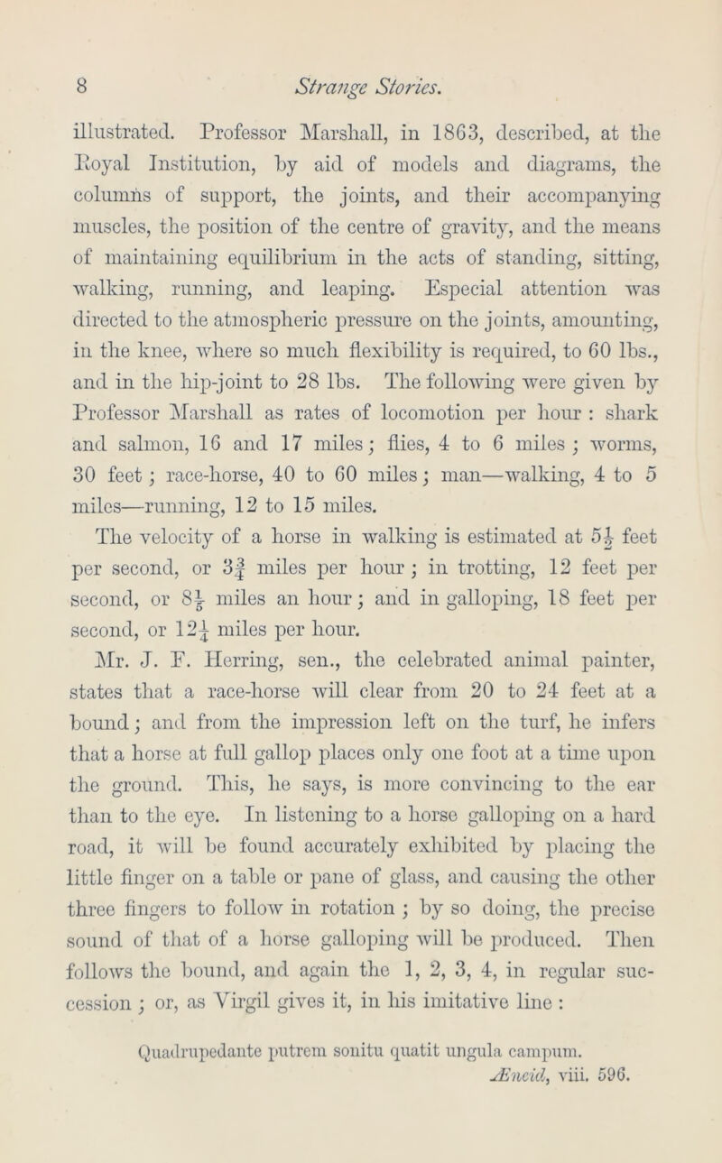 illustrated. Professor Marshall, in 1863, described, at the Eoyal Institution, by aid of models and diagrams, the columns of support, the joints, and their accompanyhig muscles, the position of the centre of gravity, and the means of maintaining equilibrium in the acts of standing, sitting, walking, running, and leaping. Especial attention was directed to the atmospheric j)ressure on the joints, amounting, in the knee, where so much flexibility is required, to GO lbs., and in the hip-joint to 28 lbs. The following were given by Professor Marshall as rates of locomotion per hour : shark and salmon, 16 and 17 miles; flies, 4 to 6 miles; worms, 30 feet; race-horse, 40 to 60 miles; man—walking, 4 to 5 miles—running, 12 to 15 miles. The velocity of a horse in walking is estimated at 5|- feet per second, or 3| miles j)er hour; in trotting, 12 feet per second, or 83- miles an hour; and in galloping, 18 feet per second, or 12^ miles per hour. jMr. J. E. Herring, sen., the celebrated animal painter, states that a race-horse will clear from 20 to 24 feet at a bound; and from the impression left on the turf, he infers that a horse at full gallop places only one foot at a time upon the ground. This, he says, is more convincing to the ear tlian to the eye. In listening to a horse galloping on a hard road, it will be found accurately exhibited by placing the little finger on a table or pane of glass, and causing the other three fingers to follow in rotation ; by so doing, the precise sound of that of a horse galloping will be produced. Then follows the bound, and again the 1, 2, 3, 4, in regular suc- cession ; or, as Virgil gives it, in his imitative line : Qiiadnipcdante putrem soiiitu quatit iingiila campmii. yEncid, viii. 596.