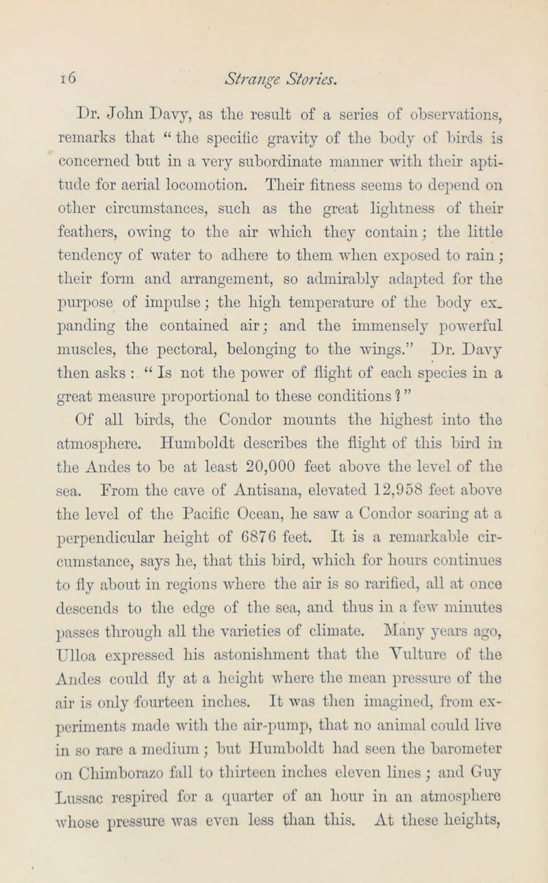 Dr. John Davy, as tho result of a series of observations, remarks that “ the specific gravity of the body of birds is concerned but in a very subordinate manner with their apti- tude for aerial locomotion. Their fitness seems to depend on otlier circumstances, such as the great lightness of their feathers, owing to the air which they contain; the little tendency of water to adhere to them when exposed to rain; their form and arrangement, so admirably adapted for the purpose of impulse; the high temjierature of the body ex_ jianding the contained air; and the immensely powerful muscles, the pectoral, belonging to the wmgs.” Dr. Davy then asks : “Is not tlie power of flight of each species in a great measure proportional to these conditions h ” Of all birds, the Condor mounts the highest into the atmosphere. Humboldt describes the flight of this bird in the xindes to be at least 20,000 feet above the level of the sea. From the cave of Antisana, elevated 12,958 feet above the level of the Pacific Ocean, he saw a Condor soaring at a perpendicular height of 6876 feet. It is a remarkable cir- cumstance, says he, that this bird, which for hours continues to fly about in regions where the air is so rarified, all at once descends to the edge of tlie sea, and thus in a few minutes 2>asses through all the varieties of climate. Many years ago, Ulloa expressed his astonishment that the Vulture of the Andes could fly at a lieight where the mean pressure of the air is only fourteen inches. It was then imagined, from ex- periments made with the air-pump, that no animal could live in so rare a medium ; but Humboldt had seen the barometer on Chimborazo fall to thirteen inches eleven lines ; and Guy Lussac respired for a quarter of an hour in an atmosphere whose pressure was even loss than this. At these heights,