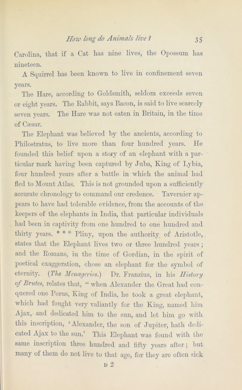 Carolina, that if a Cat has nine lives, the Opossum has nineteen. A Squirrel has been known to live in confinement seven years. The Hare, according to Goldsmith, seldom exceeds seven or eight years. The Eabbit, says Bacon, is said to live scarcely seven years. The Hare was not eaten in Britain, in the time of Caesar. The Elephant was believed by the ancients, according to Philostratus, to live more than four hundred years. He founded this belief upon a story of an elephant with a par- ticular mark having been captured by Juba, King of Lybia, four hundred years after a battle in which the animal had fled to Mount Atlas. This is not grounded upon a sufiiciently accurate chronology to command our credence. Tavernier ap- pears to have had tolerable evidence, from the accounts of the keepers of the elephants in India, that particular individuals had been in captivity from one hundred to one hundred and thirty years. * * Tli^y? upon the authority^ of Aristotle, states that the Elephant lives two or three hundred years; and the Eomans, in the time of Gordian, in the spirit of poetical exaggeration, chose an elephant for the symbol of eternity. {The Menageries.) Dr. Eranzius, in his Ilistorg of Brutes^ relates that, “ Avhen Alexander the Great had con- quered one Porus, King of India, he took a great elephant, which had fought very valiantly for the King, named him Ajax,-and dedicated him to the sun, and let him go with this inscription, ‘Alexander, the son of Jupiter, hath dedi- cated Ajax to the sun.’ This Elephant was found with the same inscription three hundred and fifty years after j but many of them do not live to that age, for they are often sick D 2