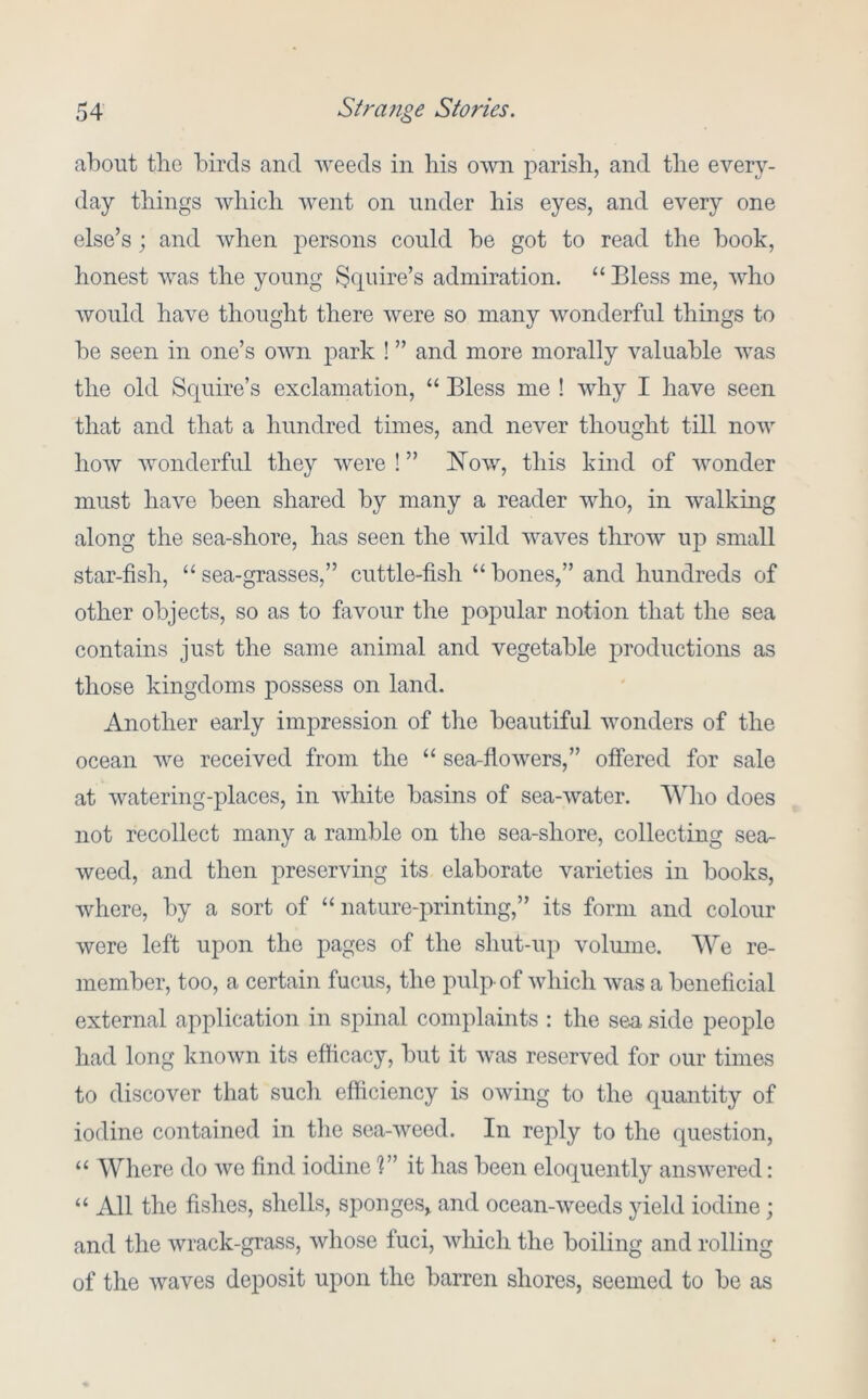 about the birds and weeds in his o'wii parish, and the every- day things which went on under his eyes, and every one else’s; and when persons could be got to read the book, honest was the young ^cpiire’s admiration. “ Bless me, who would have thought there were so many wonderful things to be seen in one’s own park ! ” and more morally valuable was the old Scpiire’s exclamation, “ Bless me ! why I have seen that and that a hundred times, and never thought till now how wonderful they were ! ” I^ow, this kind of wonder must have been shared by many a reader who, in walking along the sea-shore, has seen the wild waves throw up small star-fish, “sea-grasses,” cuttle-fish “bones,” and hundreds of other objects, so as to favour the popular notion that the sea contains just the same animal and vegetable productions as those kingdoms possess on land. Another early impression of the beautiful wonders of the ocean we received from the “ sea-flowers,” offered for sale at watering-places, in white basins of sea-water. Who does not recollect many a ramble on the sea-shore, collecting sea- weed, and then preserving its elaborate varieties in books, where, by a sort of “nature-printing,” its form and colour were left upon the pages of the shut-up volume. We re- member, too, a certain fucus, the pulp of which was a beneficial external application in spinal complaints : the sea side people had long known its efficacy, but it was reserved for our times to discover that such efficiency is owing to the quantity of iodine contained in the sea-weed. In reply to the question, “ Where do wo find iodine 1” it has been eloquently answered: “ All the fislies, shells, sjjonges, and ocean-weeds yield iodine; and the wrack-grass, whose fuci, which the boiling and rolling of the waves deposit upon the barren shores, seemed to be as