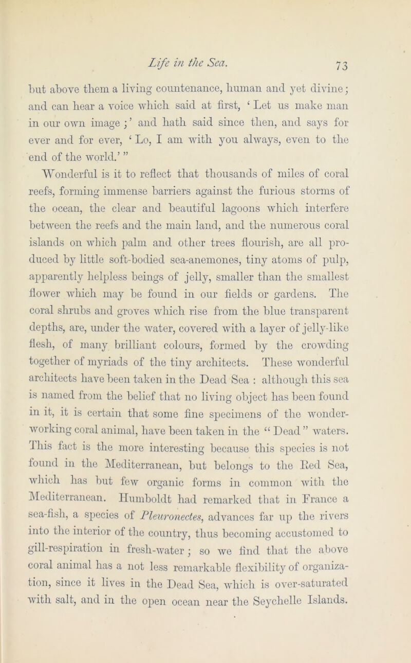 l)ut above tliem a living countenance, lininan and yet divine; and can hear a voice which said at first, ‘ Let us make man in our own image ; ’ and hath said since then, and says for ever and for ever, ‘ Lo, I am with you always, even to the end of the world.’ ” Wonderful is it to reflect that thousands of miles of coral reefs, forming immense barriers against the furious storms of the ocean, the clear and beautiful lagoons which interfere between the reefs and the main land, and the numerous coral islands on Avhich palm and other trees flourish, are all pro- duced by little soft-bodied sea-anemones, tiny atoms of pulp, apparently helpless beings of jelly, smaller than the smallest flower which may be found in our fields or gardens. The coral shrubs and groves which rise from the blue transparent depths, are, under the water, covered with a layer of jelly-like flesh, of many brilliant colours, formed by the crowding together of myriads of the tiny architects. These wonderful architects have been taken in the Dead Sea : although this sea is named from the belief that no living object has been found in it, it is certain that some fine specimens of the wonder- working coral animal, have been taken in the “ Dead ” waters. Jhis fact is the more interesting because this species is not found in the Mediterranean, but belongs to the lied Sea, which has but few organic forms in common with the hlediterranean. Humboldt had remarked that in Trance a sea-fish, a species of Pleuronectes.^ advances far up the rivers into the interior of the country, thus becoming accustomed to gill-respiration in fresh-water ; so we find that the above coral animal has a not less remarkable flexibility of organiza- tion, since it liv^es in the Dead Sea, which is over-saturated with salt, and in the open ocean near the Seychelle Islands.