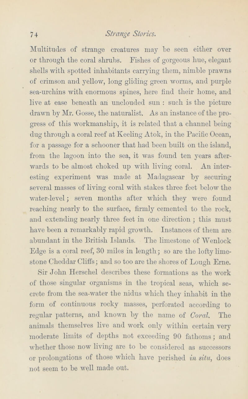Multitudes of strange creatures may be seen eitlier over or tlirougli the coral slirul^s. Fishes of gorgeous hue, elegant shells with spotted inhabitants canying them, nimble prawns of crimson and yellow, long gliding green worms, and purple sea-urchins with enormous sj^ines, here find their home, and live at ease beneath an unclouded sun : such is the picture drawn by jMr. Gosse, the naturalist. As an instance of the pro- gress of this workmanship, it is related that a channel bemg dug through a coral reef at Keeling Atok, in the Pacific Ocean, for a j)assage for a schooner that had been built on the island, from the lagoon into the sea, it was found ten years after- wards to be almost choked up with living coral. An inter- esting experiment was made at ]\Iadagascar by securing several masses of living coral with stakes three feet below the water-level; seven months after wliich they were found reacliing nearly to the surface, firmly cemented to the rock, and extending nearly three feet in one direction ; this must have been a remarkably rapid growth. Instances of them are abundant in the British Islands. The limestone of AVenlock Edge is a coral reef, 30 miles in length; so are the lofty lime- stone Clieddar Cliffs; and so too are the shores of Lough Erne. ►Sir John Ilerschel describes these formations as the work of those singular organisms in the tropical seas, which se- crete from the sea-water the nidus which they inhabit in the form of continuous rocky masses, perforated according to regular patterns, and known by the name of Coral. The animals themselves live and work only within certain very moderate limits of depths not exceeding 90 fathoms; and whether those now living are to be considered as successors or prolongations of those which have perished in situ, does not seem to be well made out.