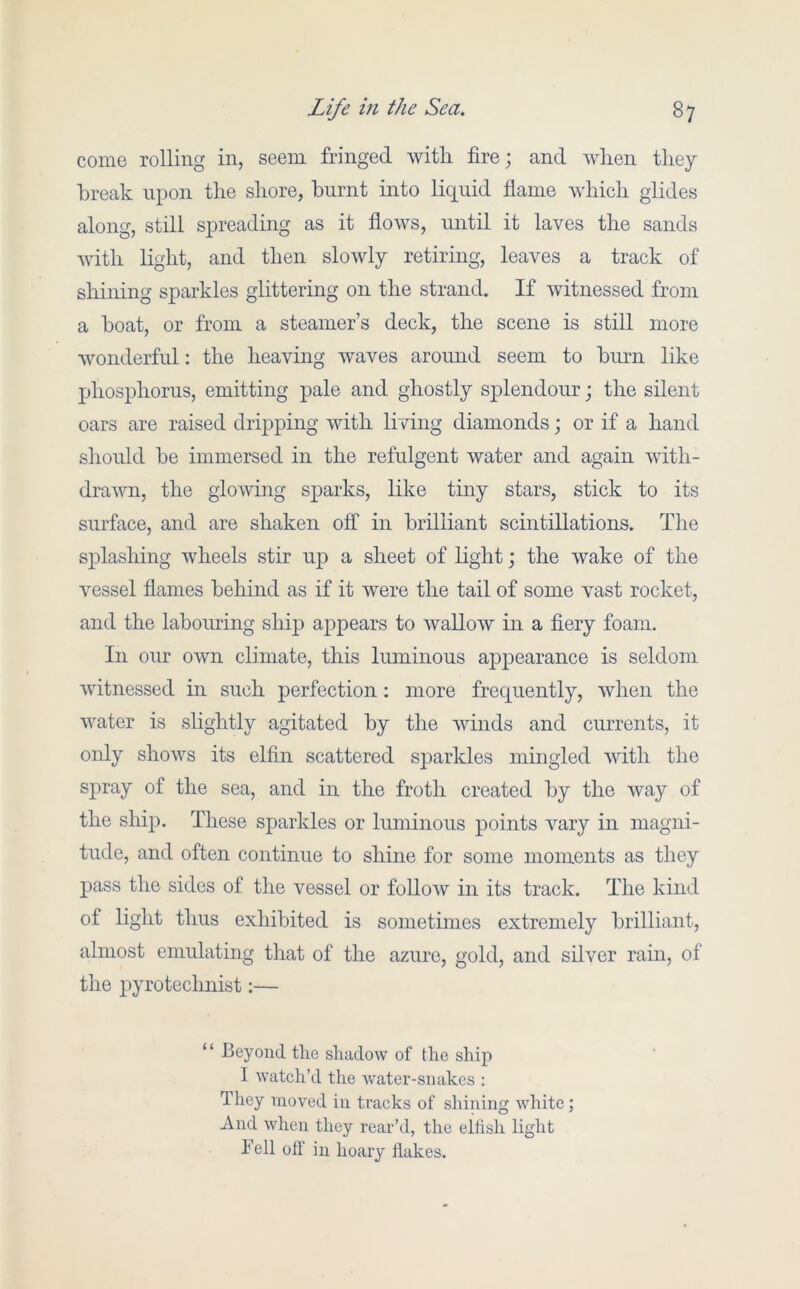 come rolling in, seem fringed witli fire; and when they break upon the shore, burnt mto liquid flame which glides along, still spreading as it flows, until it laves the sands Avith light, and then sloAvly retiring, leaves a track of shining sparkles glittering on the strand. If Avitnessed from a boat, or from a steamer’s deck, the scene is still more Avonderful: the heaving Avaves around seem to burn like phosphorus, emitting pale and ghostly splendour; the silent oars are raised dripping Avith living diamonds; or if a hand should be immersed in the refulgent Avater and again A\uth- draAAm, the gloAving sparks, like tiny stars, stick to its surface, and are shaken off in brilliant scintillations. The splashing Avheels stir up a sheet of light; the Avake of the vessel flames behind as if it were the tail of some vast rocket, and the labouring ship appears to AvalloAV in a fiery foam. In our own climate, this luminous appearance is seldom Avitnessed in such perfection: more frequently, Avhen the Avater is slightly agitated by the Avinds and currents, it only shoAA^s its elfin scattered sjDarkles mingled Avith the spray of the sea, and in the froth created by the Avay of the ship. These sparkles or luminous points Amry in magni- tude, and often continue to shine for some moments as they pass the sides of the vessel or folioav in its track. The kind of light thus exhibited is sometimes extremely brilliant, almost emulating that of the azure, gold, and silver rain, of the pyrotechnist:— “ Beyond the shadow of the ship I watch’d the Avater-siiakes : They moved in tracks of shining white; And when they rear’d, the eitish light Tell olF in hoary Hakes.