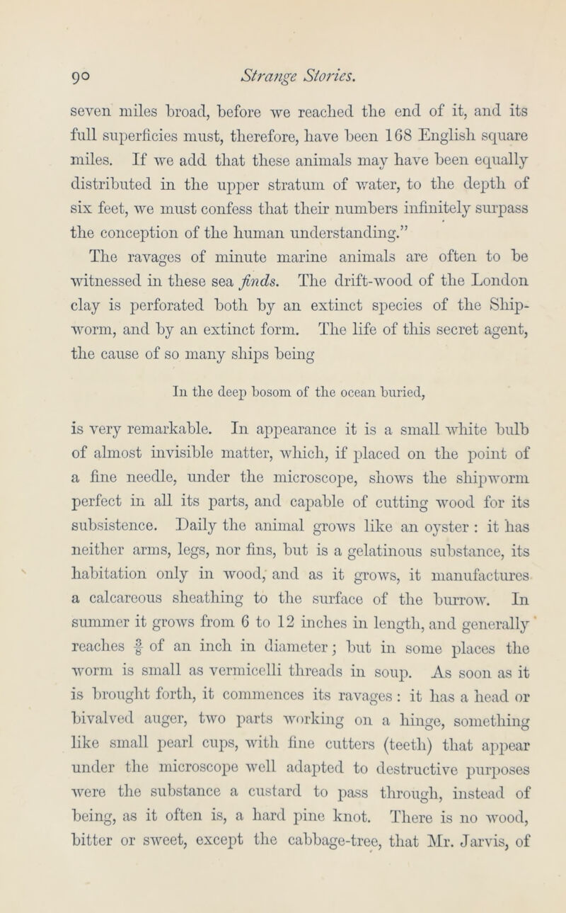 seven miles broad, before we readied tlie end of it, and its full superficies must, therefore, have been 168 Englisli square miles. If we add that these animals may have been equally distributed in the upjier stratum of water, to the depth of six feet, we must confess that their numbers infinitely suiqiass the conception of the human understanding.” The ravages of minute marine animals are often to be witnessed in these sea finds. The drift-wood of the London clay is jierforated both by an extinct species of the Ship- worm, and by an extinct form. The life of this secret agent, the cause of so many ships being In the deep bosom of the ocean buried, is very remarkable. In appearance it is a small white bulb of ahnost invisible matter, which, if placed on the jDoint of a fine needle, under the microscope, shows the shqiworin perfect in all its parts, and capable of cutting wood for its subsistence. Daily the animal grows like an oyster : it has neither arms, legs, nor fins, but is a gelatinous substance, its habitation only in wood, and as it grows, it manufactures a calcareous sheathing to the surface of the burrow. In summer it grows from 6 to 12 inches in length, and generally ’ reaches f of an inch in diameter; but in some places the worm is small as vermicelli threads in soup. As soon as it is brought forth, it commences its ravages; it has a head or bivalved auger, two parts working on a hinge, something like small pearl cups, with fine cutters (teeth) that appear under the microscope well adapted to destructive j^^^rposes were the substance a custard to pass through, instead of being, as it often is, a hard pine knot. There is no wood, bitter or sweet, except the cabbage-tree, that Mr. Jarvis, of