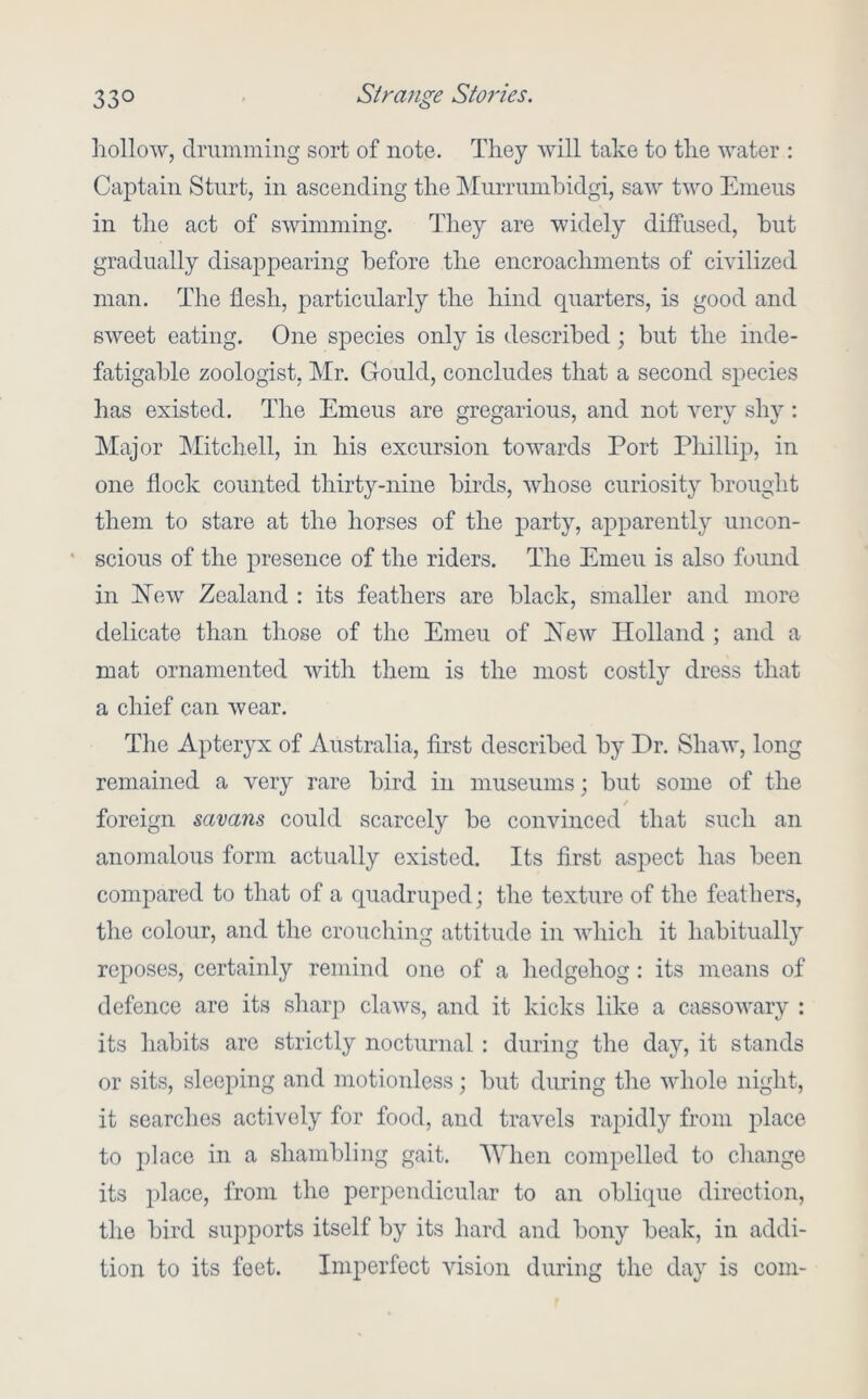 liollow, drumming sort of note. They will take to the water : Captain Sturt, in ascending the Murrumhidgi, saw two Emeus in the act of swimming. They are widely diffused, but gradually disappearing before the encroachments of civilized man. The flesh, particularly the hind quarters, is good and sweet eating. One species only is described; but the inde- fatigable zoologist, Mr. Gould, concludes that a second species has existed. The Emeus are gregarious, and not very shy: Major Mitchell, in his excursion towards Port Phillip, in one flock counted thirty-nine birds, whose curiosity brought them to stare at the horses of the party, apparently uncon- ' scions of the presence of the riders. The Emeu is also found in l^ew Zealand : its feathers are black, smaller and more delicate than those of the Emeu of Xew Holland ; and a mat ornamented with them is the most costly dress that a chief can wear. Tlie Apteryx of Australia, first described by Dr. Shaw, long remained a very rare bird in museums; but some of the foreign savans could scarcely be convinced that such an anomalous form actually existed. Its first aspect has been compared to that of a quadruped; the texture of the feathers, the colour, and the crouching attitude in which it habituall} reposes, certainly remind one of a liedgehog: its moans of defence are its sharp claws, and it kicks like a cassowary : its habits are strictly nocturnal : during the day, it stands or sits, sleeping and motionless; but during the whole night, it searches actively for food, and travels raj^idly from place to place in a shambling gait. AVhen compelled to change its place, from the perpendicular to an oblique direction, the bird supports itself by its hard and bony beak, in addi- tion to its feet. Imperfect vision during the day is com-