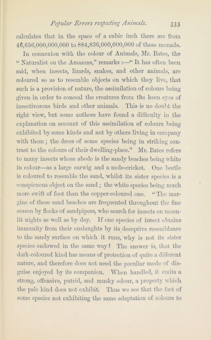 calculates that in the space of a cuhic inch there are from 4G,650,000,000,000 to 884,836,000,000,000 of these monads. In connexion with the colour of Animals, Mr. Bates, the “ [Maturalist on the Amazons,” remarks :—“ It has often been said, when insects, lizards, snakes, and other animals, are coloured so as to resemble objects on which they live, that such is a provision of nature, the assimilation of colours being given in order to conceal the creatures from the keen eyes of insectivorous birds and other animals. This is no doubt the right view, but some authors have found a difficulty in the explanation on account of this assimilation of colours being exhibited by some kinds and not by others living in company with them; the dress of some species being in striking con- trast to the colours of their dwelling-place.” Mr. Bates refers to many insects whose abode is the sandy beaches being white in colour—as a large earwig and a mole-cricket. One beetle is coloured to resemble the sand, whilst its sister species is a conspicuous object on the sand; the white sj)ecies being much more swift of foot than the cojDper-coloured one. “ The mar- gins of these sand beaches are frequented throughout the fine season by flocks of sandpipers, who search for insects on moon- lit nights as well as by day. If one species of insect obtains immunity from their onslaughts by its deceptive resemblance to the sandy surface on which it runs, wliy is not its sister species endowed in the same way % The answer is, that the dark-coloured kind has means of protection of quite a different nature, and therefore does not need tlie peculiar mode of dis- guise enjoyed by its companion. When handled, it emits a strong, offensive, putrid, and musky odour, a property whicli the pale kind does not exhibit. Thus we see that the fact of some species not exhibiting the same adaptation of colours to