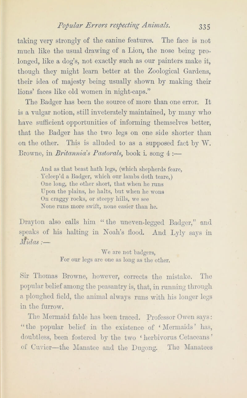 taking very strongly of the canine features. The face is not much like the usual drawing of a Lion, the nose being pro- longed, like a dog’s, not exactly such as oirr painters make it, though they might learn better at the Zoological Gardens, their idea of majesty being usually shown by making their lions’ faces like old women in night-caps.” The Badger has been the source of more than one error. It is a vulgar notion, still inveterately maintained, by many who have sufficient opportunities of informing themselves better, that the Badger has the two legs on one side shorter than on the other. This is alluded to as a supposed fact by W. Browne, in Britannia's Pastorals, book i. song 4 :— And as that beast hath legs, (which shepherds feare, Ycleep’d a Badger, which our lambs doth teare,) One long, the other short, that when he runs Upon the plains, he halts, but when he wons On craggy rocks, or steepy hills, we see None runs more swift, none easier than he. Drayton also calls him “ the uneven-legged Badger,” and speaks of his halting in Xoah’s Hood. And Lyly says in ]\fidas :— We are not badgers. For our legs are one as long as the other. 8h Thomas Browne, however, corrects the mistake. The popular belief among the peasantry is, that, in running through a ploughed field, the animal always runs vdth his longer legs in the furrow. The 2dermaid fable has been traced. Professor Owen says: “the popular belief in the existence of ‘Mermaids’ has, doubtless, been fostered by the two ‘ herbivorus Cetaceans ’ of Cuvier—tl'ie Manatee and the Dugong. The INIanatees o o