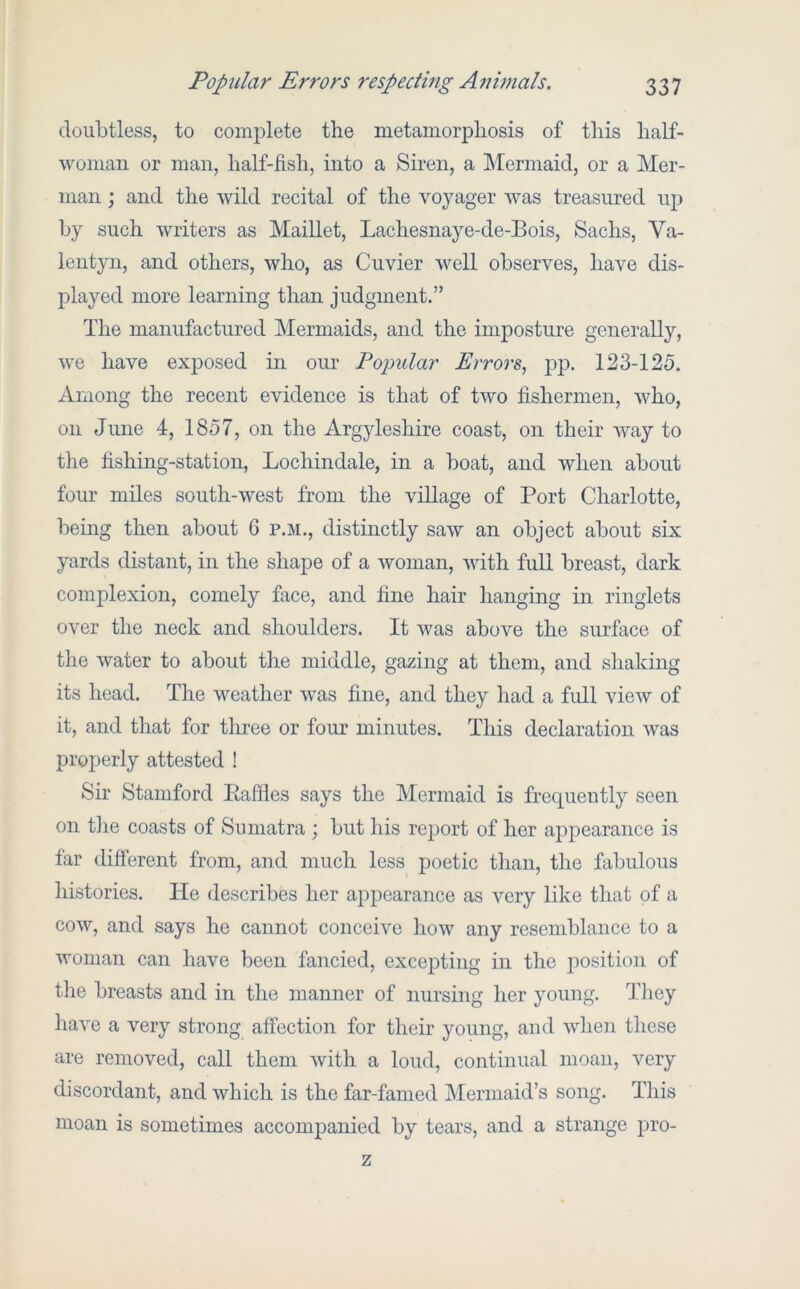 doubtless, to comj)lete the metamorphosis of this half- woman or man, half-fish, into a Siren, a Mermaid, or a Mer- man ; and the wild recital of the voyager was treasured up by such writers as Maillet, Lachesnaye-de-Bois, Sachs, Va- lentyn, and others, who, as Cuvier well observes, have dis- played more learning than judgment.” The manufactured Mermaids, and the imposture generally, we have exposed in our Pojmlar Errors, pp. 123-125. Among the recent evidence is that of two fishermen, who, on June 4, 1857, on the Argyleshire coast, on their way to the fishing-station, Lochindale, in a boat, and when about four miles south-west from the village of Port Charlotte, being then about 6 p.m., distinctly saw an object about six yards distant, in the shape of a woman, with full breast, dark complexion, comely face, and fine hair hanging in ringlets over the neck and shoulders. It was above the surface of the water to about the middle, gazing at them, and shaking its head. The weather was fine, and they had a fidl view of it, and that for three or four minutes. This declaration was properly attested ! Sir Stamford Baffles says the Mermaid is frequently seen on tlie coasts of Sumatra ; but his report of her appearance is far different from, and much less poetic than, the fabulous histories. He describes her appearance as very like that of a cow, and says he cannot conceive how any resemblance to a woman can have been fancied, excepting in the position of the breasts and in the manner of nursing her young. They have a very strong affection for their young, and when these are removed, call them with a loud, continual moan, very discordant, and which is the far-famed Mermaid’s song. This moan is sometimes accompanied by tears, and a strange pro- z