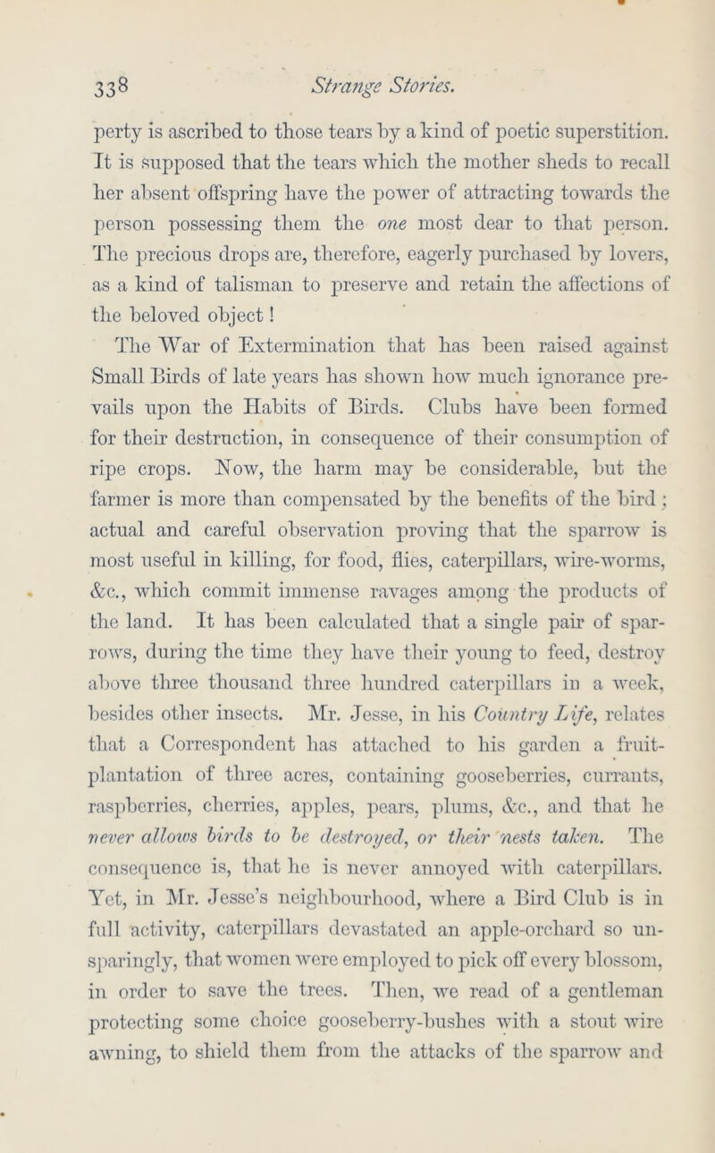 perty is ascribed to those tears by a kind of poetic superstition. It is supposed that the tears wliich the mother sheds to recall her absent offspring have the power of attracting towards the person possessing them the one most dear to that person. The precious drops are, therefore, eagerly purchased by lovers, as a kind of talisman to preserve and retain the affections of the beloved object! The AVar of Extermination that has been raised against Small Birds of late years has shown how much ignorance pre- vails upon the Habits of Birds. Clubs have been formed for their destruction, in consequence of their consumption of ripe crops. How, the harm may be considerable, but the farmer is more than compensated by the benefits of the bird ; actual and careful observation proving that the sparrow is most useful in killing, for food, flies, caterpillars, whe-worms, &c., which commit immense ravages among the products of the land. It has been calculated that a single pah of spar- rows, during the time they have their young to feed, destroy above three thousand three hundred caterpillars iii a week, besides other insects. Mr. Jesse, in his Country Life, relates that a Correspondent has attached to his garden a fruit- plantation of three acres, containing gooseberries, currants, raspberries, cherries, apples, pears, plums, &c., and that he never allows birds to he destroyed, or their 'nests talcen. The consef[uence is, that he is never annoyed with caterpillars. Yet, in Mr. Jesse’s neigld)ourhood, where a Bird Club is in full activity, caterpillars devastated an ajiple-orchard so un- sparingly, that women were employed to pick off every blossom, in order to save the trees. Tlien, we read of a gentleman protecting some choice gooseberry-bushes with a stout wire awning, to shield them from the attacks of the s])arrow and