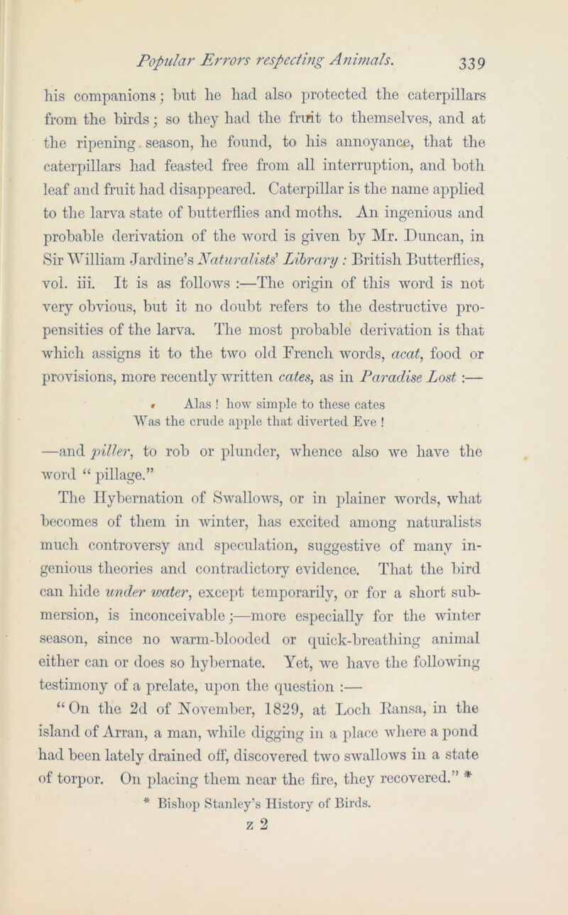 his companions; but he had also protected the caterpillars from the birds; so they had the frmt to themselves, and at the ripening. season, he found, to his annoyance, that the caterpillars had feasted free from all interruption, and both leaf and fruit had disappeared. Caterpillar is the name applied to the larva state of butterflies and moths. An ingenious and probable derivation of the word is given by Mr. Duncan, in Sir William Jardine’s Naturalists' Library: British Butterflies, vol. iii. It is as follows :—The origin of this word is not very obvious, but it no doubt refers to the destructive pro- pensities of the larva. The most probable derivation is that which assigns it to the two old French words, acat, food or provisions, more recently written cates, as in Paradise Lost:— « Alas ! liow simple to these cates Was the crude apple that diverted Eve ! —and piller, to rob or plunder, whence also we have the word ‘‘ jnllage.” The Hybernation of Swallows, or in plainer words, what becomes of them in winter, has excited among naturalists much controversy and speculation, suggestive of many in- genious theories and contradictory evidence. That the bird can liide under ivcder, except temporarily, or for a short sub- mersion, is inconceivable;—more especially for the winter season, since no warm-blooded or quick-breathing animal either can or does so hybernate. Yet, we have the following testimony of a prelate, upon the question :— “On the 2d of November, 1829, at Loch Eansa, in the island of Arran, a man, while digging in a place wliere a pond had been lately drained off, discovered two swallows in a state of torpor. On placing them near the fire, they recovered.” * * Bishop Stanley’s History of Birds.