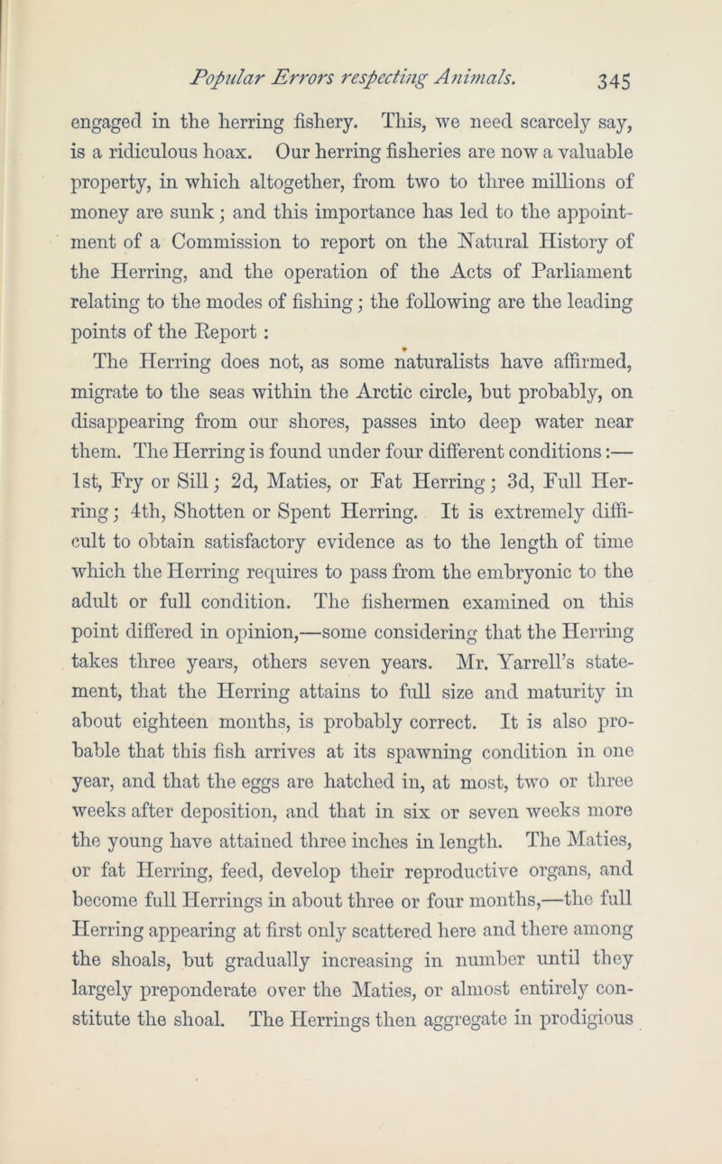engaged in the herring fishery. This, we need scarcely say, is a ridiculous hoax. Our herring fisheries are now a valuable property, in which altogether, from two to three millions of money are sunk; and this importance has led to the appoint- ment of a Commission to report on the hiatural History of the Herring, and the operation of the Acts of Parliament relating to the modes of fishing; the following are the leading points of the Eeport: The Herring does not, as some naturalists have affirmed, migrate to the seas within the Arctic circle, but probably, on disappearing from our shores, passes into deep water near them. The Herring is found under four different conditions;— 1st, Fry or Sill; 2d, Maties, or Fat Herring; 3d, Full Her- ring ; 4th, Shotten or Spent Herring. It is extremely diffi- cult to obtain satisfactory evidence as to the length of time which the Herring requires to pass from the embryonic to the adult or full condition. The fishermen examined on this point differed in opinion,—some considering that the Herring takes three years, others seven years. Mr. Yarrell’s state- ment, that the Herring attains to full size and maturity in about eighteen months, is probably correct. It is also pro- bable that this fish arrives at its spawning condition in one year, and that the eggs are hatched in, at most, two or three weeks after deposition, and that in six or seven weeks more the young have attained three inches in length. The Maties, or fat Herring, feed, develop their reproductive organs, and become full Herrings in about three or four months,—the full Herring appearing at first only scattered here and there among the shoals, but gradually increasing in number until they largely preponderate over the Maties, or almost entirely con- stitute the shoal. The Herrings then aggregate in prodigious