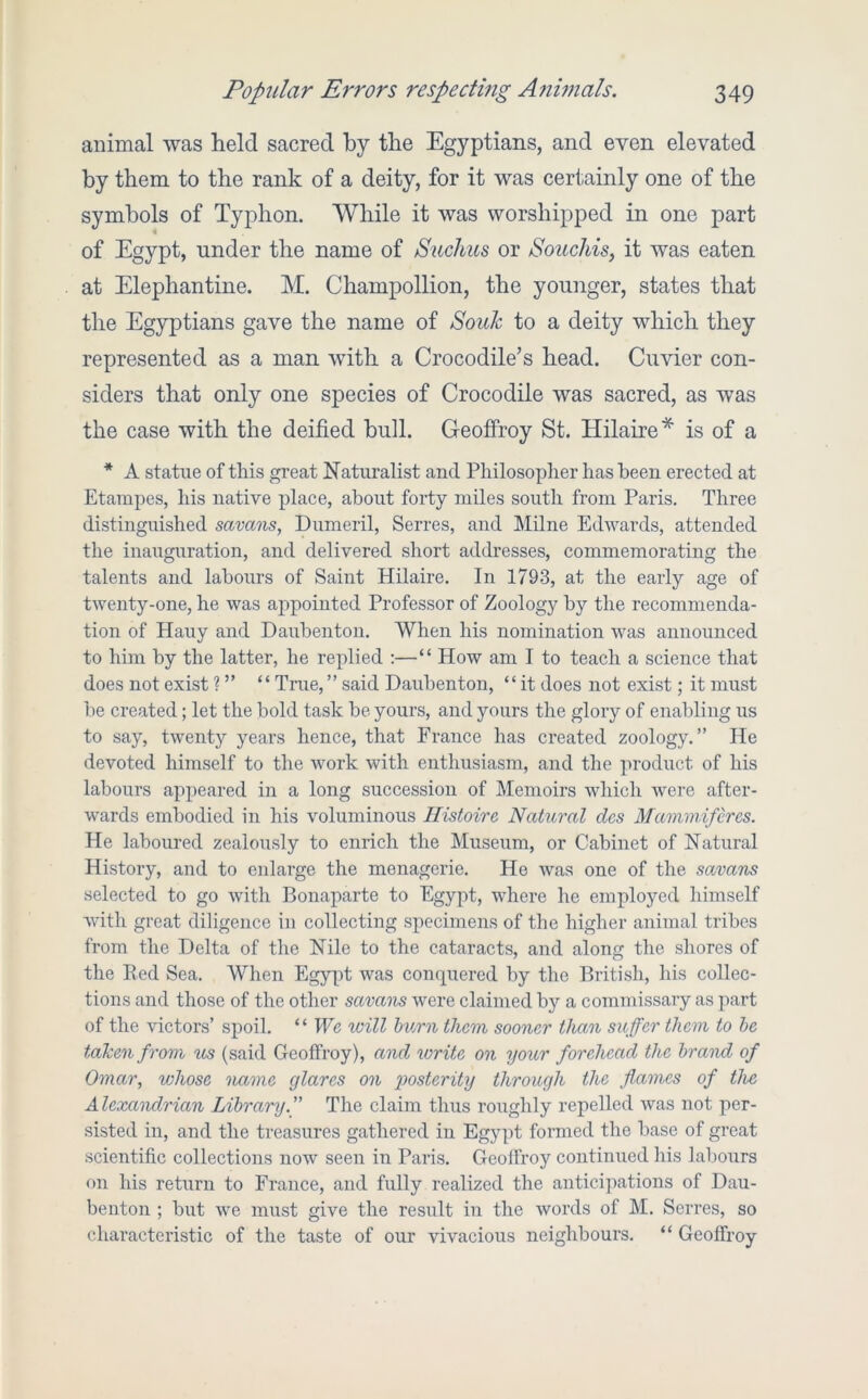 animal was held sacred by the Egyptians, and even elevated by them to the rank of a deity, for it was certainly one of the symbols of Typhon. While it was worshipped in one part of Egypt, under the name of Suchus or Souchis, it was eaten at Elephantine. M. Champollion, the younger, states that the Egyptians gave the name of Souk to a deity which they represented as a man with a Crocodile’s head. Cuvier con- siders that only one species of Crocodile was sacred, as was the case with the deified bull. Geofiroy St. Hilaire* is of a * A statue of this great Naturalist and Philosopher has been erected at Etarapes, his native place, about forty miles south from Paris. Three distinguished savans, Dumeril, Serres, and Milne Edwards, attended the inauguration, and delivered short addresses, commemorating the talents and labours of Saint Hilaire. In 1793, at the early age of twenty-one, he was appointed Professor of Zoology by the recommenda- tion of Hauy and Dauhenton. When his nomination was announced to him by the latter, he replied :—“ How am I to teach a science that does not exist ? ” “ Trae,” said Dauhenton, “it does not exist; it must he created; let the hold task he yours, and yours the glory of enabling us to say, twenty years hence, that France has created zoology.” He devoted himself to the work with enthusiasm, and the product of his labours appeared in a long succession of Memoirs which were after- w'ards embodied in his voluminous Ilistoire Natural dcs Mammifercs. He laboured zealously to enrich the Museum, or Cabinet of Natural History, and to enlarge the menagerie. He was one of the sojvans selected to go with Bonaparte to Egypt, where he employed himself with great diligence in collecting specimens of the higher animal tribes from the Delta of the Nile to the cataracts, and along the shores of the Red Sea. AVhen Egy[A was conquered by the British, his collec- tions and those of the other savans were claimed by a commissary as part of the victors’ spoil. “ We ivill hum them sooner than suffer them to he taken from us (said Geoffroy), and write on your forehead the brand of Omar, vjhose name glares on posterity through the flumes of the Alexandrian Library.” The claim thus roughly repelled was not per- sisted in, and the treasures gathered in Egypt formed the base of great scientific collections now seen in Paris. Geolfroy continued his labours on his return to France, and fully realized the anticipations of Dau- benton ; but we must give the result in the words of M. Serres, so characteristic of the taste of our vivacious neighbours. “ Geoffroy