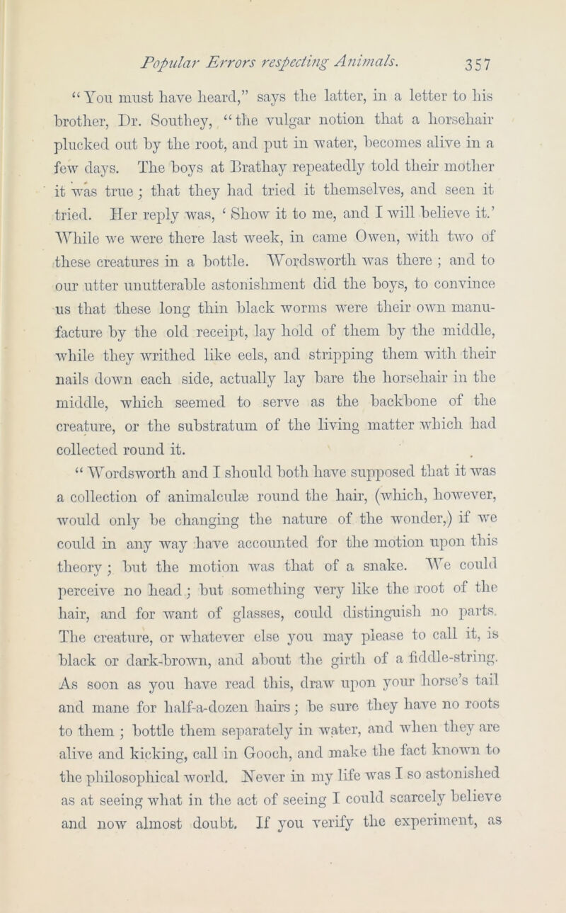 “ Yon must have heard,” says the latter, in a letter to his brother. Dr. Southey, “the vulgar notion that a horsehair plucked out by the root, and put in v'ater, becomes alive in a few days. The boys at Brathay repeatedly told their mother it was true; that they had tried it themselves, and seen it tried. Her reply was, ‘ Show it to me, and I wdll believe it.’ AYhile we were there last week, in came Owen, with two of these creatures in a bottle. Wordsworth was there ; and to our utter unutterable astonishment did the boys, to convince us that these long thin black worms Avere their OAvn manu- facture by the old receipt, lay hold of them by the middle, while they Avrithed like eels, and stripping them AAuth their nails doAAm each side, actually lay bare the horsehair in the middle, which seemed to serve as the backbone of the creature, or the substratum of the living matter aaTucIi had collected round it. “ WordsAVorth and I should both have supposed that it AA^as a collection of animalcuhe round the hair, (Avhich, hoAvever, Avould only be changing the nature of the Avonder,) if AA^e could in any Avay have accounted for the motion upon this theory ; but the motion AAms that of a snake. ^\Ye could perceiAm no head; but something very like the root of the hair, and for Avant of glasses, could distinguish no parts. The creature, or AAdiatcA'er else you may please to call it, is black or dark-broAAui, and about the girth of a fiddle-string. As soon as you have read this, draAv upon your horses tail and mane for half-a-dozen hairs \ be sure they have no roots to them ; bottle them separately in Avater, and aaTicii they are alHe and kicking, call in Gooch, and make the fact knoAvn to the philosophical A\miTd, Hever in my life Avas I so astonished as at seeing Avhat in the act of seeing I could scarcely belicAm and noAV almost doubt. If you Amrify the experiment, as