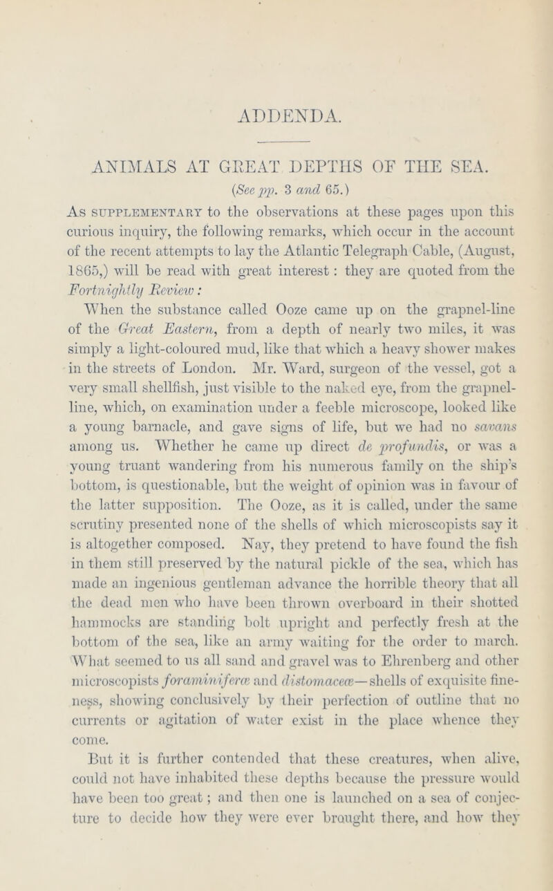 ADDENDA. ANDLALS AT GDEAT DEPTHS OF THE SEA. {See p2). 3 a7id 65.) As SUPPLEMENTARY to the observations at these pages upon this curious inquiry, the following remarks, which occur in the account of the recent attempts to lay the Atlantic Telegraph Cable, (August, 1865,) will he read with great interest: they are quoted from the Fortnightly Bevieiv: When the substance called Ooze came up on the grapnel-line of the Great Eastern^ from a depth of nearly two miles, it was simply a light-coloured mud, like that which a heavy shower makes in the streets of London. Mr. Ward, surgeon of the vessel, got a very small shellfish, just visible to the naked eye, from the grapnel- line, which, on examination under a feeble microscope, looked like a young barnacle, and gave signs of life, but we had no savans among us. Whether he came up direct de 'profundis^ or was a young truant wandering from his numerous family on the ship’s bottom, is questionable, but the weight of opinion was in favour of the latter supposition. The Ooze, as it is called, under the same scrutiny presented none of the shells of which microscopists say it is altogether composed. Nay, they pretend to have found the fish in them still preserved by the natural pickle of the sea, which has made an ingenious gentleman advance the horrible theory that all the dead men who have been thrown overboard in their shotted hammocks are standing bolt upright and perfectly fresh at the bottom of the sea, like an army waiting for the order to march. What seemed to us all sand and gravel was to Ehrenberg and other microscopists/omrjmi?A/Ye and distomacecB—shells of exquisite fine- ness, showing conclusively by their perfection of outline that no currents or agitation of water exist in the place whence they come. But it is further contended that these creatures, when alive, could not have inhabited these depths because the pressure, would have been too great; and then one is launched on a sea of conjec- ture to decide how they svere ever brought there, and liow they