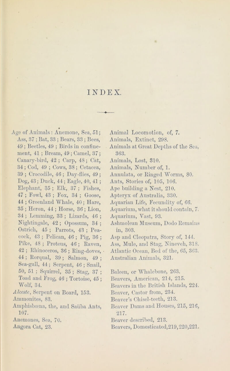 INDEX. • Age of Animals : Anemone, Sea, 51; Ass, 37 ; Bat, 33 ; Bears, 33 ; Bees, 49 ; Beetles, 49 ; Birds in confine- ment, 41 ; Bream, 49 ; Camel, 37 ; Canary-bird, 42 ; Carp, 48; Cat, 34 ; Cod, 49 ; Cows, 38 ; Cetacea, 39 ; Crocodile, 46; Day-llies, 49; Dog, 43; Duck, 44; Eagle, 40, 41; Elephant, 35 ; Elk, 37 ; Fishes, 47 ; Fowl, 43 ; Fox, 34 ; Goose, 44 ; Greenland Whale, 40 ; Hare, 35 ; Heron, 44 ; Horse, 36 ; Lion, 34 ; Lemming, 33 ; Lizards, 46 ; Nightingale, 42 ; Opossum, 34 ; Ostrich, 45 ; Parrots, 43 ; Pea- cock, 43 ; Pelican, 46 ; Pig, 36 ; Pike, 48 ; Proteus, 46 ; Eaven, 42 ; Ehinoceros, 36 ; Eing-doves, 44 ; Eorqnal, 39 ; Salmon, 49 ; Sea-gull, 44; Serpent, 46 ; Snail, 50, 51 ; Srpiirrel, 35 ; Stag, 37 ; Toad and Frog, 46 ; Tortoise, 45 ; Wolf, 34. Alceste, Serpent on Board, 153. Ammonites, 83. Amphishama, the, and Saiiha Ants, 107. Anemones, Sea, 70. Angora Cat, 23. Animal Locomotion, of, 7. Animals, Extinct, 298. Animals at Great Depths of the Sea, 363. Animals, Lost, 310. Animals, Number of, 1. Annulata, or Einged Worms, 80. Ants, Stories of, 105, 106. Ape building a Nest, 210. Apteryx of Australia, 330. Aquarian Life, Fecundity of, 66. Aquarium, what it should contain, 7. Aquarium, Vast, 93. Ashmolean LIuseum, Dodo Remains in, 303. Asp and Cleopatra, Story of, 144. Ass, Mule, and Stag, Nineveh, 318. Atlantic Ocean, Bed of the, 65, 363. Australian Animals, 321. Baleen, or Whalebone, 263. Beav'ers, American, 214, 215. Beavers in the British Islands, 224. Beaver, Castor from, 234. Bearer’s Chisel-teeth, 213. Beaver Dams and Houses, 215, 216, 217. Beaver describ(Kl, 213. Beavers, Domesticated,219,220,221.