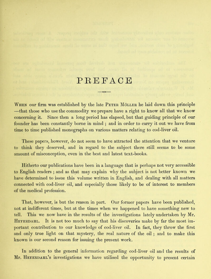 PREFACE When our firm was established by the late Peter Moller he laid down this principle —that those who use the commodity we prepare have a right to know all that we know concerning it. Since then a long period has elapsed, but that guiding principle of our founder has been constantly borne in mind ; and in order to carry it out we have from time to time published monographs on various matters relating to cod-liver oil. These papers, however, do not seem to have attracted the attention that we venture to think they deserved, and in regard to the subject there still seems to be some amount of misconception, even in the best and latest text-books. Hitherto our publications have been in a language that is perhaps not very accessible to English readers ; and as that may explain why the subject is not better known we have determined to issue this volume written in English, and dealing with all matters connected with cod-liver oil, and especially those likely to be of interest to members of the medical profession. That, however, is but the reason in part. Our former papers have been published, not at indifferent times, but at the times when we happened to have something new to tell. This we now have in the results of the investigations lately undertaken by Mr. Heyerdahl. It is not too much to say that his discoveries make by far the most im- portant contribution to our knowledge of cod-liver oil. In fact, they throw the first and only true light on that mystery, the real nature of the oil ; and to make this known is our second reason for issuing the present work. In addition to the general information regarding cod-fiver oil and the results of Mr. Heyerdahl’s investigations we have utilised the opportunity to present certain