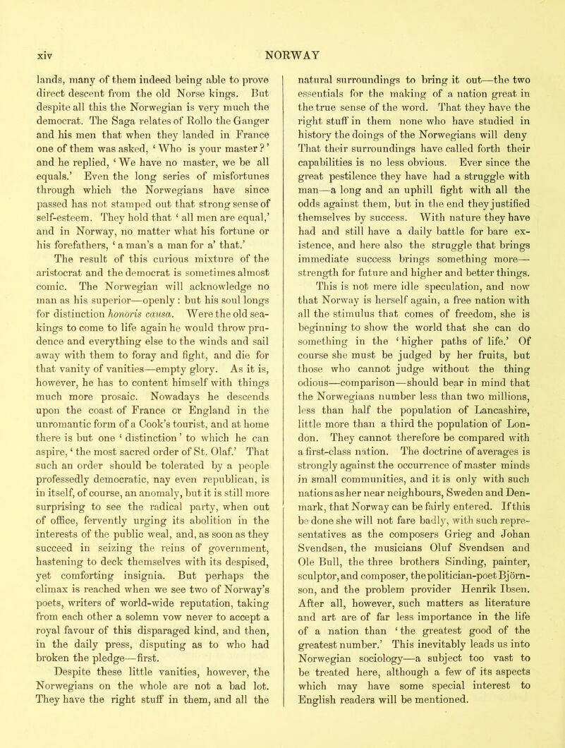 lands, many of them indeed being able to prove direct descent from the old Norse kings. But despite all this the Norwegian is very much the democrat. The Saga relates of Rollo the Ganger and his men that when they landed in France one of them was asked, ‘ Who is your master ? ’ and he replied, £ We have no master, we be all equals.’ Even the long series of misfortunes through which the Norwegians have since passed has not stamped out that strong sense of self-esteem. They hold that ‘ all men are equal,’ and in Norway, no matter what his fortune or his forefathers, ‘ a man’s a man for a’ that.’ The result of this curious mixture of the aristocrat and the democrat is sometimes almost comic. The Norwegian will acknowledge no man as his superior—openly : but his soul longs for distinction honoris causa. Were the old sea- kings to come to life again he would throw pru- dence and everything else to the winds and sail away with them to foray and fight, and die for that vanity of vanities—empty glory. As it is, however, he has to content himself with things much more prosaic. Nowadays he descends upon the coast of France or England in the unromantic form of a Cook’s tourist, and at home there is but one ‘ distinction ’ to which he can aspire, ‘ the most sacred order of St. Olaf.’ That such an order should be tolerated by a people professedly democratic, nay even republican, is in itself, of course, an anomaly, but it is still more surprising to see the radical party, when out of office, fervently urging its abolition in the interests of the public weal, and, as soon as they succeed in seizing the reins of government, hastening to deck themselves with its despised, yet comforting insignia. But perhaps the climax is reached when we see two of Norway’s poets, writers of world-wide reputation, taking from each other a solemn vow never to accept a royal favour of this disparaged kind, and then, in the daily press, disputing as to who had broken the pledge—first. Despite these little vanities, however, the Norwegians on the whole are not a bad lot. They have the right stuff in them, and all the natural surroundings to bring it out—the two essentials for the making of a nation great in the true sense of the word. That they have the right stuff in them none who have studied in history the doings of the Norwegians will deny That their surroundings have called forth their capabilities is no less obvious. Ever since the great pestilence they have had a struggle with man—a long and an uphill fight with all the odds against them, but in the end theyjustified themselves by success. With nature they have had and still have a daily battle for bare ex- istence, and here also the struggle that brings immediate success brings something more- strength for future and higher and better things. This is not mere idle speculation, and now that Norway is herself again, a free nation with all the stimulus that comes of freedom, she is beginning to show the world that she can do something in the ‘ higher paths of life.’ Of course she must be judged by her fruits, but those who cannot judge without the thing odious—comparison—should bear in mind that the Norwegians number less than two millions, less than half the population of Lancashire, little more than a third the population of Lon- don. They cannot therefore be compared with a first-class nation. The doctrine of averages is strongly against the occurrence of master minds in small communities, and it is only with such nations as her near neighbours, Sweden and Den- mark, that Norway can be fairly entered. If this be done she will not fare badly, with such repre- sentatives as the composers Grieg and Johan Svendsen, the musicians Oluf Svendsen and Ole Bull, the three brothers Sinding, painter, sculptor, and composer, the politician-poet Bjorn- son, and the problem provider Henrik Ibsen. After all, however, such matters as literature and art are of far less importance in the life of a nation than ‘ the greatest good of the greatest number.’ This inevitably leads us into Norwegian sociology—a subject too vast to be treated here, although a few of its aspects which may have some special interest to English readers will be mentioned.