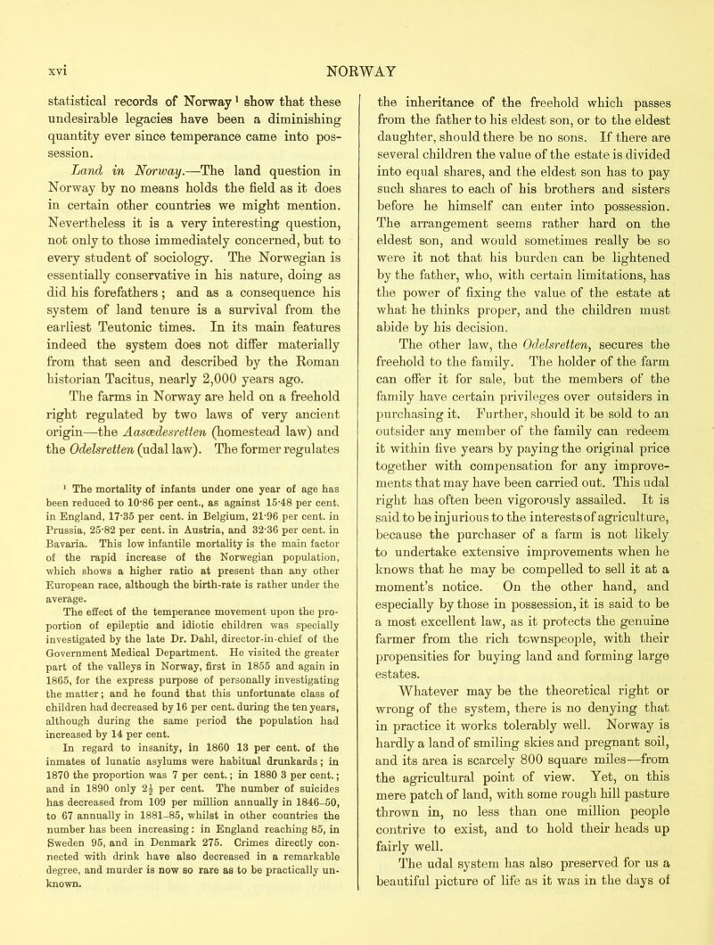 statistical records of Norway1 show that these undesirable legacies have been a diminishing quantity ever since temperance came into pos- session. Land in Norway.—The land question in Norway by no means holds the field as it does in certain other countries we might mention. Nevertheless it is a very interesting question, not only to those immediately concerned, but to every student of sociology. The Norwegian is essentially conservative in his nature, doing as did his forefathers ; and as a consequence his system of land tenure is a survival from the earliest Teutonic times. In its main features indeed the system does not differ materially from that seen and described by the Roman historian Tacitus, nearly 2,000 years ago. The farms in Norway are held on a freehold right regulated by two laws of very ancient origin—the Aascedesretten (homestead law) and the Odelsretten (udal law). The former regulates 1 The mortality of infants under one year of age has been reduced to 10-86 per cent., as against 15-48 per cent, in England, 17-35 per cent, in Belgium, 21-96 per cent, in Prussia, 25-82 per cent, in Austria, and 32-36 per cent, in Bavaria. This low infantile mortality is the main factor of the rapid increase of the Norwegian population, which shows a higher ratio at present than any other European race, although the birth-rate is rather under the average. The effect of the temperance movement upon the pro- portion of epileptic and idiotic children was specially investigated by the late Dr. Dahl, director-in-chief of the Government Medical Department. He visited the greater part of the valleys in Norway, first in 1855 and again in 1865, for the express purpose of personally investigating the matter; and he found that this unfortunate class of children had decreased by 16 per cent, during the ten years, although during the same period the population had increased by 14 per cent. In regard to insanity, in 1860 13 per cent, of the inmates of lunatic asylums were habitual drunkards; in 1870 the proportion was 7 per cent.; in 1880 3 per cent.; and in 1890 only 2| per cent. The number of suicides has decreased from 109 per million annually in 1846-50, to 67 annually in 1881-85, whilst in other countries the number has been increasing: in England reaching 85, in Sweden 95, and in Denmark 275. Crimes directly con- nected with drink have also decreased in a remarkable degree, and murder is now so rare as to be practically un- known. the inheritance of the freehold which passes from the father to his eldest son, or to the eldest daughter, should there be no sons. If there are several children the value of the estate is divided into equal shares, and the eldest son has to pay such shares to each of his brothers and sisters before he himself can enter into possession. The arrangement seems rather hard on the eldest son, and would sometimes really be so were it not that his burden can be lightened by the father, who, with certain limitations, has the power of fixing the value of the estate at what he thinks proper, and the children must abide by his decision. The other law, the Odelsretten, secures the freehold to the family. The holder of the farm can offer it for sale, but the members of the family have certain privileges over outsiders in purchasing it. Further, should it be sold to an outsider any member of the family can redeem it within five years by paying the original price together with compensation for any improve- ments that may have been carried out. This udal right has often been vigorously assailed. It is said to be injurious to the interests of agriculture, because the purchaser of a farm is not likely to undertake extensive improvements when he knows that he may be compelled to sell it at a moment’s notice. On the other hand, and especially by those in possession, it is said to be a most excellent law, as it protects the genuine farmer from the rich townspeople, with their propensities for buying land and forming large estates. Whatever may be the theoretical right or wrong of the system, there is no denying that in practice it works tolerably well. Norway is hardly a land of smiling skies and pregnant soil, and its area is scarcely 800 square miles—from the agricultural point of view. Yet, on this mere patch of land, with some rough hill pasture thrown in, no less than one million people contrive to exist, and to hold their heads up fairly well. The udal system has also preserved for us a beautiful picture of life as it was in the days of