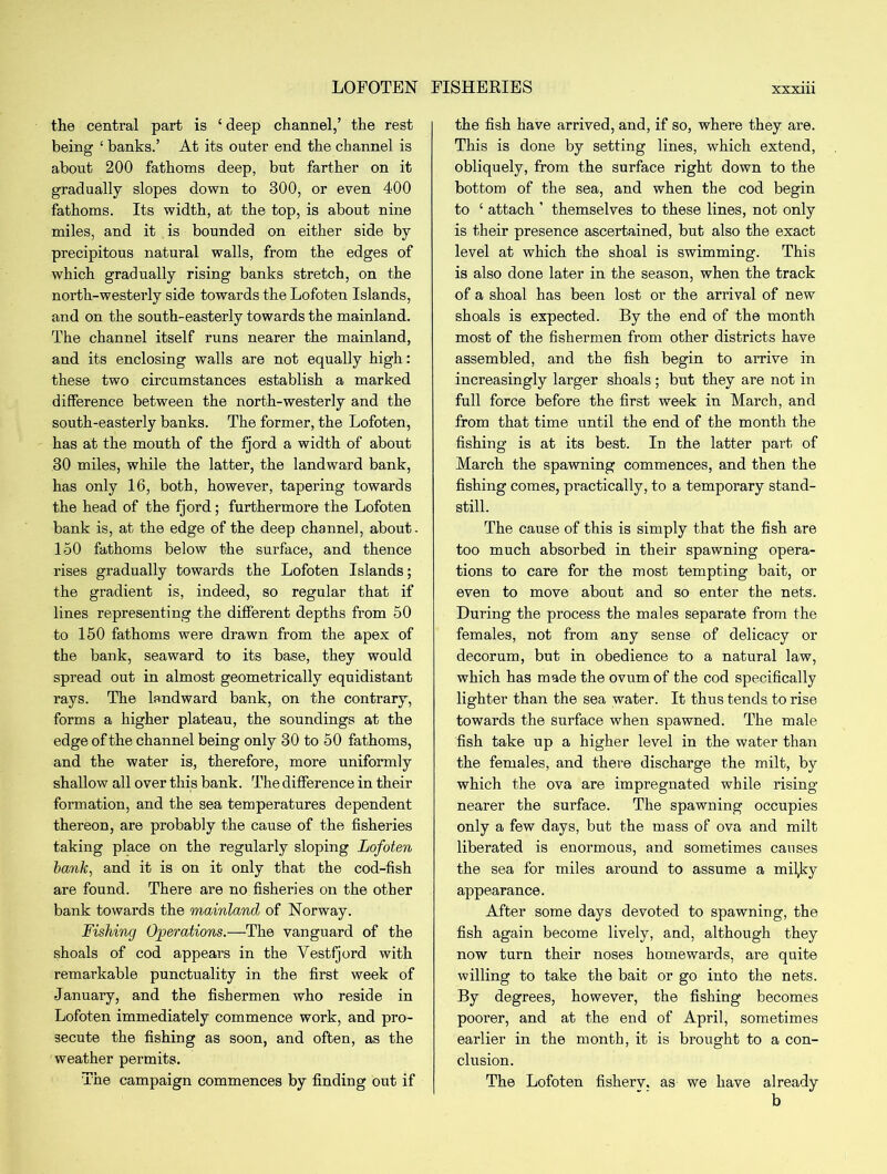 the central part is 1 deep channel,’ the rest being ‘ banks.’ At its outer end the channel is about 200 fathoms deep, but farther on it gradually slopes down to 300, or even 400 fathoms. Its width, at the top, is about nine miles, and it is bounded on either side by precipitous natural walls, from the edges of which gradually rising banks stretch, on the north-westerly side towards the Lofoten Islands, and on the south-easterly towards the mainland. The channel itself runs nearer the mainland, and its enclosing walls are not equally high: these two circumstances establish a marked difference between the north-westerly and the south-easterly banks. The former, the Lofoten, has at the mouth of the fjord a width of about 30 miles, while the latter, the landward bank, has only 16, both, however, tapering towards the head of the fjord; furthermore the Lofoten bank is, at the edge of the deep channel, about. 150 fathoms below the surface, and thence rises gradually towards the Lofoten Islands; the gradient is, indeed, so regular that if lines representing the different depths from 50 to 150 fathoms were drawn from the apex of the bank, seaward to its base, they would spread out in almost geometrically equidistant rays. The landward bank, on the contrary, forms a higher plateau, the soundings at the edge of the channel being only 30 to 50 fathoms, and the water is, therefore, more uniformly shallow all over this bank. The difference in their formation, and the sea temperatures dependent thereon, are probably the cause of the fisheries taking place on the regularly sloping Lofoten bank, and it is on it only that the cod-fish are found. There are no fisheries on the other bank towards the mainland of Norway. Fishing Operations.—The vanguard of the shoals of cod appears in the Vestfjord with remarkable punctuality in the first week of January, and the fishermen who reside in Lofoten immediately commence work, and pro- secute the fishing as soon, and often, as the weather permits. The campaign commences by finding out if the fish have arrived, and, if so, where they are. This is done by setting lines, which extend, obliquely, from the surface right down to the bottom of the sea, and when the cod begin to £ attach ’ themselves to these lines, not only is their presence ascertained, but also the exact level at which the shoal is swimming. This is also done later in the season, when the track of a shoal has been lost or the arrival of new shoals is expected. By the end of the month most of the fishermen from other districts have assembled, and the fish begin to arrive in increasingly larger shoals; but they are not in full force before the first week in March, and from that time until the end of the month the fishing is at its best. In the latter part of March the spawning commences, and then the fishing comes, practically, to a temporary stand- still. The cause of this is simply that the fish are too much absorbed in their spawning opera- tions to care for the most tempting bait, or even to move about and so enter the nets. During the process the males separate from the females, not from any sense of delicacy or decorum, but in obedience to a natural law, which has made the ovum of the cod specifically lighter than the sea water. It thus tends to rise towards the surface when spawned. The male fish take up a higher level in the water than the females, and there discharge the milt, by which the ova are impregnated while rising- nearer the surface. The spawning occupies only a few days, but the mass of ova and milt liberated is enormous, and sometimes causes the sea for miles around to assume a miljjy appearance. After some days devoted to spawning, the fish again become lively, and, although they now turn their noses homewards, are quite willing to take the bait or go into the nets. By degrees, however, the fishing becomes poorer, and at the end of April, sometimes earlier in the month, it is brought to a con- clusion. The Lofoten fisherv. as we have already b