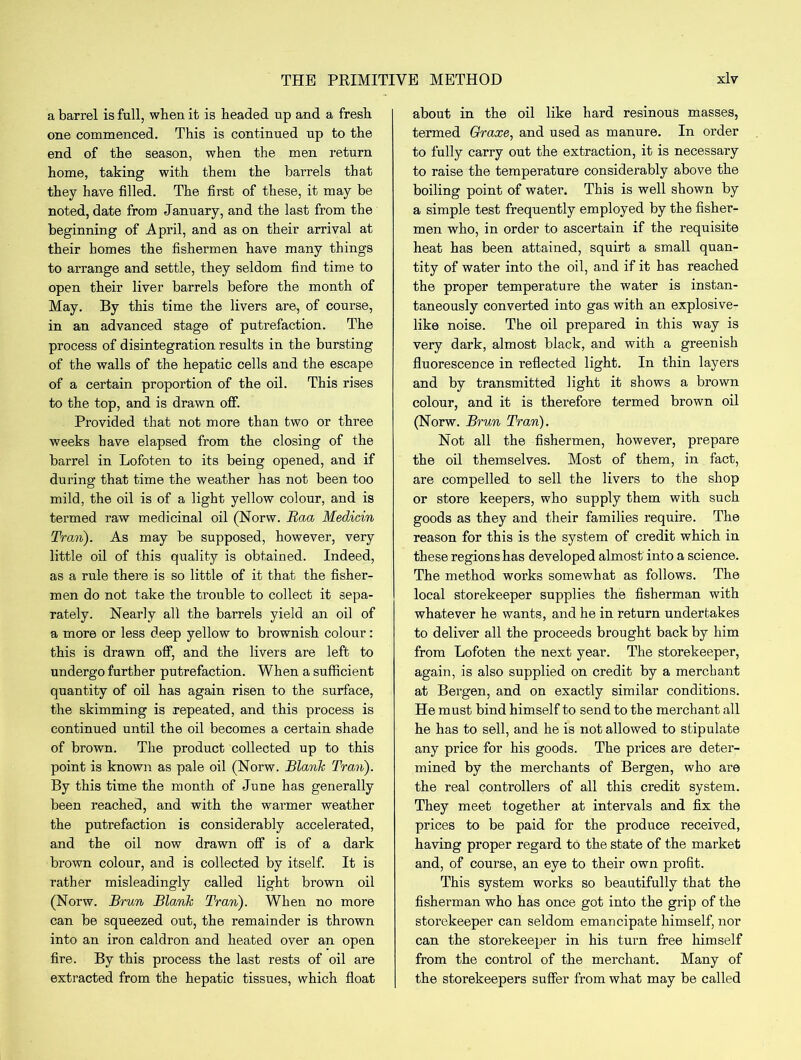 a barrel is full, when it is headed up and a fresh one commenced. This is continued up to the end of the season, when the men return home, taking with them the barrels that they have filled. The first of these, it may be noted, date from January, and the last from the beginning of April, and as on their arrival at their homes the fishermen have many things to arrange and settle, they seldom find time to open their liver barrels before the month of May. By this time the livers are, of course, in an advanced stage of putrefaction. The process of disintegration results in the bursting of the walls of the hepatic cells and the escape of a certain proportion of the oil. This rises to the top, and is drawn off. Provided that not more than two or three weeks have elapsed from the closing of the barrel in Lofoten to its being opened, and if during that time the weather has not been too mild, the oil is of a light yellow colour, and is termed raw medicinal oil (Norw. Raa Medicin Tran). As may be supposed, however, very little oil of this quality is obtained. Indeed, as a rule there is so little of it that the fisher- men do not take the trouble to collect it sepa- rately. Nearly all the barrels yield an oil of a more or less deep yellow to brownish colour: this is drawn off, and the livers are left to undergo further putrefaction. When a sufficient quantity of oil has again risen to the surface, the skimming is repeated, and this process is continued until the oil becomes a certain shade of brown. The product collected up to this point is known as pale oil (Norw. Blank Tran). By this time the month of June has generally been reached, and with the warmer weather the putrefaction is considerably accelerated, and the oil now drawn off is of a dark brown colour, and is collected by itself. It is rather misleadingly called light brown oil (Norw. Brun Blank Tran). When no more can be squeezed out, the remainder is thrown into an iron caldron and heated over an open fire. By this process the last rests of oil are extracted from the hepatic tissues, which float about in the oil like hard resinous masses, termed Graxe, and used as manure. In order to fully carry out the extraction, it is necessary to raise the temperature considerably above the boiling point of water. This is well shown by a simple test frequently employed by the fisher- men who, in order to ascertain if the requisite heat has been attained, squirt a small quan- tity of water into the oil, and if it has reached the proper temperature the water is instan- taneously converted into gas with an explosive- like noise. The oil prepared in this way is very dark, almost black, and with a greenish fluorescence in reflected light. In thin layers and by transmitted light it shows a brown colour, and it is therefore termed brown oil (Norw. Brun Tran). Not all the fishermen, however, prepare the oil themselves. Most of them, in fact, are compelled to sell the livers to the shop or store keepers, who supply them with such goods as they and their families require. The reason for this is the system of credit which in these regions has developed almost into a science. The method works somewhat as follows. The local storekeeper supplies the fisherman wuth whatever he wants, and he in return undertakes to deliver all the proceeds brought back by him from Lofoten the next year. The storekeeper, again, is also supplied on credit by a merchant at Bergen, and on exactly similar conditions. He must bind himself to send to the merchant all he has to sell, and he is not allowed to stipulate any price for his goods. The prices are deter- mined by the merchants of Bergen, who are the real controllers of all this credit system. They meet together at intervals and fix the prices to be paid for the produce received, having proper regard to the state of the market and, of course, an eye to their own profit. This system works so beautifully that the fisherman who has once got into the grip of the storekeeper can seldom emancipate himself, nor can the storekeeper in his turn free himself from the control of the merchant. Many of the storekeepers suffer from what may be called