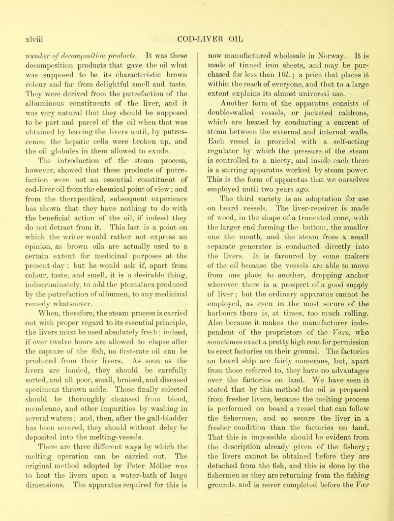 number of decomposition products. It was these decomposition products that gave the oil what was supposed to be its characteristic brown colour and far from delightful smell and taste. They were derived from the putrefaction of the albuminous constituents of the liver, and it was very natural that they should be supposed to be part and parcel of the oil when that was obtained by leaving the livers until, by putres- cence, the hepatic cells were broken up, and the oil globules in them allowed to exude. The introduction of the steam process, however, showed that these products of putre- faction were not an essential constituent of cod-liver oil from the chemical point of view; and from the therapeutical, subsequent experience has shown that they have nothing to do with the beneficial action of the oil, if indeed they do not detract from it. This last is a point on which the writer would rather not express an opinion, as brown oils are actually used to a certain extent for medicinal purposes at the present day ; but he would ask if, apart from colour, taste, and smell, it is a desirable thing, indiscriminately, to add the ptomaines produced by the putrefaction of albumen, to any medicinal remedy whatsoever. When, therefore, the steam process is carried out with proper regard to its essential principle, the livers must be used absolutely fresh; indeed, if over twelve hours are allowed to elapse after the capture of the fish, no first-rate oil can be produced from their livers. As soon as the livers are landed, they should be carefully sorted, and all poor, small, bruised, and diseased specimens thrown aside. Those finally selected should be thoroughly cleansed from blood, membrane, and other impurities by washing in several waters; and, then, after the gall-bladder has been severed, they should without delay be deposited into the melting-vessels. There are three different ways by which the melting operation can be carried out. The original method adopted by Peter Moller was to heat the livers upon a water-bath of large dimensions. The apparatus required for this is now manufactured wholesale in Norway. It is made of tinned iron sheets, and may be pur- chased for less than 10Z. ; a price that places it within the reach of everyone, and that to a large extent explains its almost universal use. Another form of the apparatus consists of double-walled vessels, or jacketed caldrons, which are heated by conducting a current of steam between the external and internal walls. Each vessel is provided with a self-acting regulator by which the pressure of the steam is controlled to a nicety, and inside each there is a stirring apparatus worked by steam power. This is the form of apparatus that we ourselves employed until two years ago. The third variety is an adaptation for use on board vessels. The liver-receiver is made of wood, in the shape of a truncated cone, with the larger end forming the bottom, the smaller one the mouth, and the steam from a small separate generator is conducted directly into the livers. It is favoured by some makers of the oil because the vessels are able to move from one place to another, dropping anchor wherever there is a prospect of a good supply of liver ; but the ordinary apparatus cannot be employed, as even in the most secure of the harbours there is, at times, too much rolling. Also because it makes the manufacturer inde- pendent of the proprietors of the Veers, who sometimes exact a pretty high rent for permission to erect factories on their ground. The factories on board ship are fairly numerous, but, apart from those referred to, they have no advantages over the factories on land. We have seen it stated that by this method the oil is prepared from fresher livers, because the melting process is performed on board a vessel that can follow the fishermen, and so secure the liver in a fresher condition than the factories on land. That this is impossible should be evident from the description already given of the fishery; the livers cannot be obtained before they are detached from the fish, and this is done by the fishermen as they are returning from the fishing grounds, and is never completed before the Veer