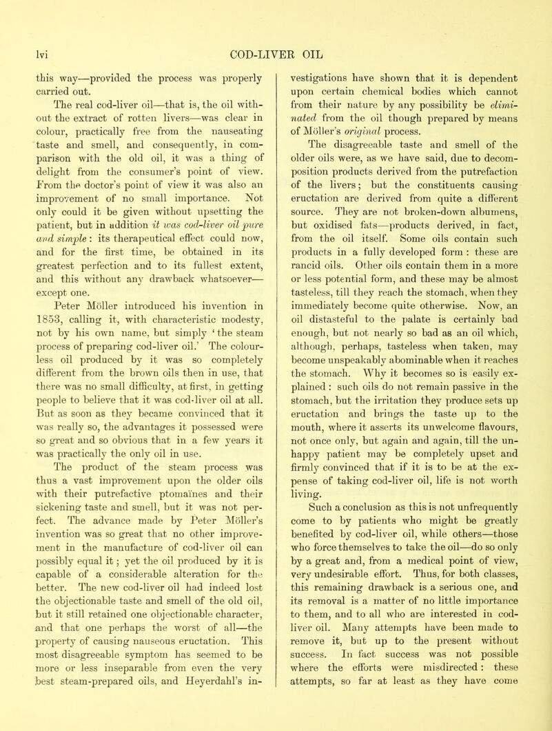 this way—provided the process was properly carried out. The real cod-liver oil—that is, the oil with- out the extract of rotten livers—was clear in colour, practically free from the nauseating taste and smell, and consequently, in com- parison with the old oil, it was a thing of delight from the consumer’s point of view. I'rom the doctor’s point of view it was also an improvement of no small importance. Not only could it be given without upsetting the patient, but in addition it was cod-liver oil pure and simple : its therapeutical effect could now, and for the fh'st time, be obtained in its greatest perfection and to its fullest extent, and this without any drawback whatsoever— except one. Peter Moller introduced his invention in 1853, calling it, with characteristic modesty, not by his own name, but simply ‘ the steam process of preparing cod-liver oil.’ The colour- less oil produced by it was so completely different from the brown oils then in use, that there was no small difficulty, at first, in getting people to believe that it was cod-liver oil at all. But as soon as they became convinced that it was really so, the advantages it possessed were so great and so obvious that in a few years it was practically the only oil in use. The product of the steam process was thus a vast improvement upon the older oils with their putrefactive ptomaines and their sickening taste and smell, but it was not per- fect. The advance made by Peter Moller’s invention was so great that no other improve- ment in the manufacture of cod-liver oil can possibly equal it; yet the oil produced by it is capable of a considerable alteration for the better. The new cod-liver oil had indeed lost the objectionable taste and smell of the old oil, but it still retained one objectionable character, and that one perhaps the worst of all—the property of causing nauseous eructation. This most disagreeable symptom has seemed to be more or less inseparable from even the very .best steam-prepared oils, and Heyerdahl’s in- vestigations have shown that it is dependent upon certain chemical bodies which cannot from their nature by any possibility be elimi- nated from the oil though prepared by means of Moller’s original process. The disagreeable taste and smell of the older oils were, as we have said, due to decom- position products derived from the putrefaction of the livers; but the constituents causing eructation are derived from quite a different source. They are not broken-down albumens, but oxidised fats—products derived, in fact, from the oil itself. Some oils contain such products in a fully developed form : these are rancid oils. Other oils contain them in a more or less potential form, and these may be almost tasteless, till they reach the stomach, when they immediately become quite otherwise. Now, an oil distasteful to the palate is certainly bad enough, but not nearly so bad as an oil which, although, perhaps, tasteless when taken, may become unspeakably abominable when it reaches the stomach. Why it becomes so is easily ex- plained : such oils do not remain passive in the stomach, but the irritation they produce sets up eructation and brings the taste up to the mouth, where it asserts its unwelcome flavours, not once only, but again and again, till the un- happy patient may be completely upset and firmly convinced that if it is to be at the ex- pense of taking cod-liver oil, life is not worth living. Such a conclusion as this is not unfrequently come to by patients who might be greatly benefited by cod-liver oil, while others—those who force themselves to take the oil-—do so only by a great and, from a medical point of view, very undesirable effort. Thus, for both classes, this remaining drawback is a serious one, and its removal is a matter of no little importance to them, and to all who are interested in cod- liver oil. Many attempts have been made to remove it, but up to the present without success. In fact success was not possible where the efforts were misdirected: these attempts, so far at least as they have come