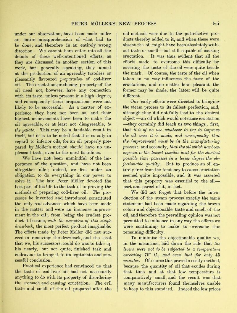 under our observation, have been made under an entire misapprehension of what had to be done, and therefore in an entirely wrong direction. We cannot here enter into all the details of these well-intentioned efforts, as they are discussed in another section of this work, but, generally speaking, they aimed at the production of an agreeably tasteless or pleasantly flavoured preparation of cod-liver oil. The eructation-producing property of the oil need not, however, have any connection with its taste, unless present in a high degree, and consequently these preparations were not likely to be successful. As a matter of ex- perience they have not been so, and their highest achievements have been to make the oil agreeable, or at least not disagreeable, to the palate. This may be a laudable result in itself, but it is to be noted that it is so only in regard to inferior oils, for an oil properly pre- pared by Moller’s method should have no un- pleasant taste, even to the most fastidious. We have not been unmindful of the im- portance of the question, and have not been altogether idle; indeed, we feel under an obligation to do everything in our power to solve it. The late Peter Moller devoted the best part of his life to the task of improving the methods of preparing cod-liver oil. The pro- cesses he invented and introduced constituted the only real advances which have been made in the matter and were an immense improve- ment in the oil; from being the crudest pro- duct it became, with the exception of this single drawback, the most perfect product imaginable. The efforts made by Peter Moller did not suc- ceed in removing the drawback, and the least that we, his successors, could do was to take up his nearly, but not quite, finished task and endeavour to bring it to its legitimate and suc- cessful conclusion. Practical experience had convinced us that the taste of cod-liver oil had not necessarily anything to do with its property of disordering the stomach and causing eructation. The evil taste and smell of the oil prepared after the old methods were due to the putrefactive pro- ducts thereby added to it, and when these were absent the oil might have been absolutely with- out taste or smell—but still capable of causing eructation. It was thus evident that all the efforts made to overcome this difficulty by covering the taste of the oil were quite beside the mark. Of course, the taste of the oil when taken in no way influences the taste of the eructations, and no matter how pleasant the former may be made, the latter will be quite different. Our early efforts were directed to bringing the steam process to its fullest perfection, and, although they did not fully lead to the desired object —an oil which would not cause eructation —they certainly did teach us two things; first, that it is of no use whatever to try to improve the oil once it is made, and consequently that the improvement must be in the manufacturing process; and secondly, that the oil which has been exposed to the lowest possible heat for the shortest possible time possesses in a lesser degree the ob- jectionable quality. But to produce an oil en- tirely free from the tendency to cause eructation seemed quite impossible, and it was asserted that this property was essential to the oil— part and parcel of it, in fact. We did not forget that before the intro- duction of the steam process exactly the same statement had been made regarding the brown colour and objectionable taste and smell of the oil, and therefore the prevailing opinion was not permitted to influence in any way the efforts we were continuing to make to overcome this remaining difficulty. To minimise the objectionable quality we, in the meantime, laid down the rule that the livers were not to be subjected to a temperature exceeding 70° G., and even that for only 45 minutes. Of course this proved a costly method, because the quantity of oil that exudes during that time and at that low temperature is comparatively small, and the result was that many manufacturers found themselves unable to keep to this standard. Indeed the low prices