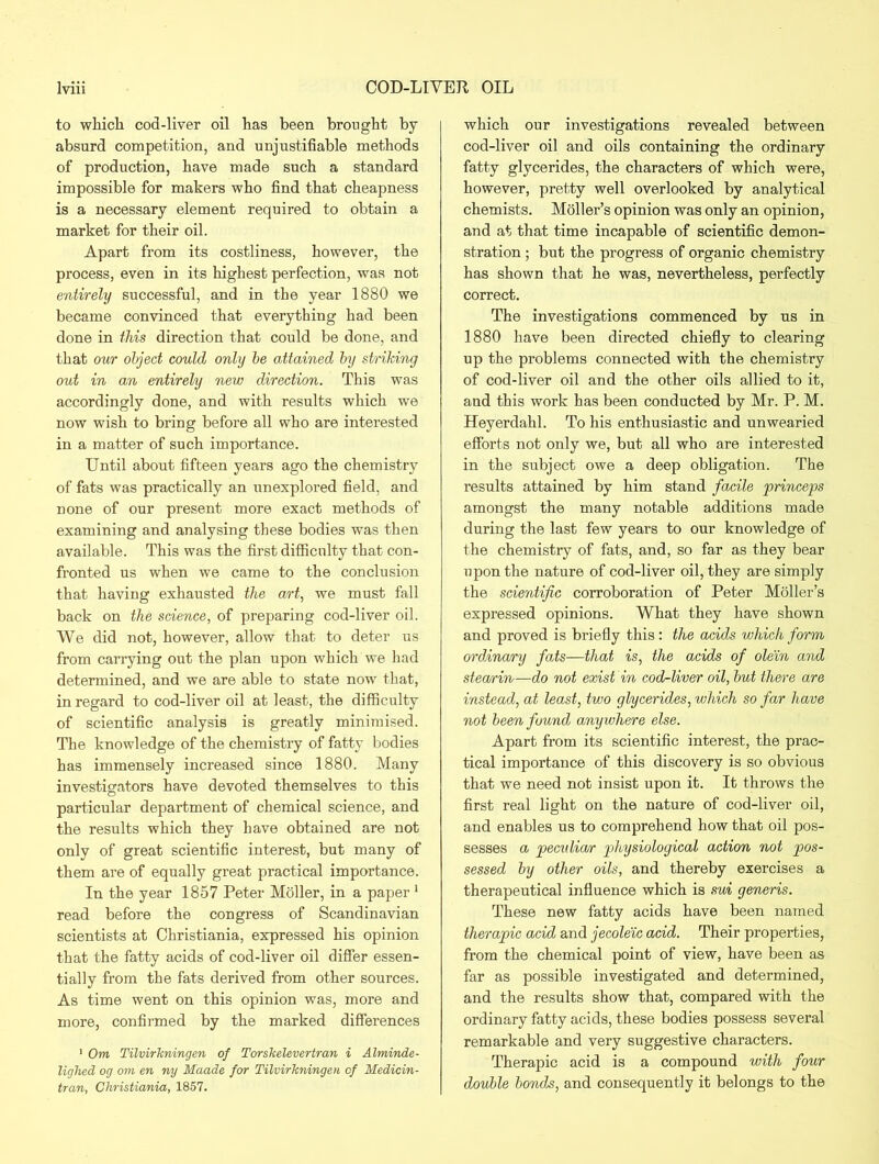 to which cod-liver oil has been brought by absurd competition, and unjustifiable methods of production, have made such a standard impossible for makers who find that cheapness is a necessary element required to obtain a market for their oil. Apart from its costliness, however, the process, even in its highest perfection, was not entirely successful, and in the year 1880 we became convinced that everything had been done in this direction that could be done, and that our object could only be attained by striking out in a,n entirely new direction. This was accordingly done, and with results which we now wish to bring before all who are interested in a matter of such importance. Until about fifteen years ago the chemistry of fats was practically an unexplored field, and none of our present more exact methods of examining and analysing these bodies was then available. This was the first difficulty that con- fronted us when we came to the conclusion that having exhausted the art, we must fall back on the science, of preparing cod-liver oil. We did not, however, allow that to deter us from carrying out the plan upon which we had determined, and we are able to state now that, in regard to cod-liver oil at least, the difficulty of scientific analysis is greatly minimised. The knowledge of the chemistry of fatty bodies has immensely increased since 1880. Many investigators have devoted themselves to this particular department of chemical science, and the results which they have obtained are not only of great scientific interest, but many of them are of equally great practical importance. In the year 1857 Peter Moller, in a paper 1 read before the congress of Scandinavian scientists at Christiania, expressed his opinion that the fatty acids of cod-liver oil differ essen- tially from the fats derived from other sources. As time went on this opinion was, more and more, confirmed by the marked differences 1 Om Tilvirkningen of Torskelevertran i Alminde- lighed og om en ny Maade for Tilvirkningen of Medicin- tran, Christiania, 1857. which our investigations revealed between cod-liver oil and oils containing the ordinary fatty glycerides, the characters of which were, however, pretty well overlooked by analytical chemists. Moller’s opinion was only an opinion, and at that time incapable of scientific demon- stration ; but the progress of organic chemistry has shown that he was, nevertheless, perfectly correct. The investigations commenced by us in 1880 have been directed chiefly to clearing up the problems connected with the chemistry of cod-liver oil and the other oils allied to it, and this work has been conducted by Mr. P. M. Heyerdahl. To his enthusiastic and unwearied efforts not only we, but all who are interested in the subject owe a deep obligation. The results attained by him stand facile princeps amongst the many notable additions made during the last few years to our knowledge of the chemistry of fats, and, so far as they bear upon the nature of cod-liver oil, they are simply the scientific corroboration of Peter Moller’s expressed opinions. What they have shown and proved is briefly this: the acids which form ordinary fats—that is, the acids of olein and stearrin—do not exist in cod-liver oil, but there are instead, at least, two glycerides, which so far have not been found anywhere else. Apart from its scientific interest, the prac- tical importance of this discovery is so obvious that we need not insist upon it. It throws the first real light on the nature of cod-liver oil, and enables us to comprehend how that oil pos- sesses a peculia/r physiological action not pos- sessed by other oils, and thereby exercises a therapeutical influence which is sui generis. These new fatty acids have been named therapic acid and jecoleic acid. Their properties, from the chemical point of view, have been as far as possible investigated and determined, and the results show that, compared with the ordinary fatty acids, these bodies possess several remarkable and very suggestive characters. Therapic acid is a compound with four double bonds, and consequently it belongs to the