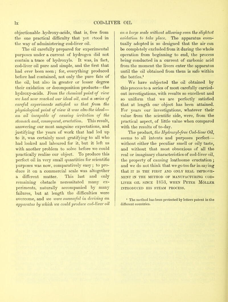 objectionable bydroxy-acids, that is, free from tbe one practical difficulty that yet stood in the way of administering cod-liver oil. The oil carefully prepared for experimental purposes under a current of hydrogen did not contain a trace of hydroxyls. It was, in fact, cod-liver oil pure and simple, and the first that had ever been seen; for, eveiything produced before had contained, not only the pure fats of the oil, but also in greater or lesser degree their oxidation or decomposition products—the hydroxy-acids. From the chemical point of view we had now reached our ideal oil, and a series of careful experiments satisfied us that from the physiological point of view it was also the ideal— an oil incapable of causing irritation of the stomach and, consequent, eructation. This result, answering our most sanguine expectations, and justifying the years of work that had led up to it, was certainly most gratifying to all who had looked and laboured for it, but it left us with another problem to solve before we could practically realise our object. To produce this perfect oil in very small quantities for scientific purposes was now, comparatively easy; to pro- duce it on a commercial scale was altogether a different matter. This last and only remaining obstacle necessitated many ex- periments, naturally accompanied by many failures, but at length the difficulties were overcome, and we were successful in devising an apparatus by which we could produce cod-liver oil on a large scale without allowing even the slightest oxidation to talce place. The apparatus even- tually adopted is so designed that the air can be completely excluded from it during the whole operation from beginning to end, the process being conducted in a current of carbonic acid from the moment the livers enter the apparatus until the oil obtained from them is safe within the bottles.1 We have subjected the oil obtained by this process to a series of most carefully carried- out investigations, with results so excellent and so uniform that we are perfectly satisfied that at length our object has been attained. For years our investigations, whatever their value from the scientific side, were, from the practical aspect, of little value when compared with the results of to-day. The product, the Hydroxyl-free God-liver Oil, seems to all intents and purposes perfect— without either the peculiar smell or oily taste, and without that most obnoxious of all the real or imaginary characteristics of cod-liver oil, the property of causing loathsome eructation; and we do not think that we go too far in saying that IT IS THE FIRST AND ONLY REAL IMPROVE- MENT IN THE METHOD OF MANUFACTURING COD- LIVER oil since 1853, when Peter Moller INTRODUCED HIS STEAM PROCESS. 1 The method has been protected by letters patent in the different countries.