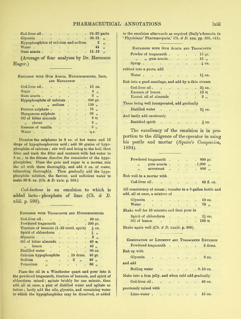 Cod-liver oil 24-25 parts Glycerin 20-21 „ Hypophosphites of calcium and sodium 2 „ Water ....... 44 „ Gum acacia 11-12 „ (Average of four analyses by Dr. Hermann Hager.) Emulsion with Gum Acacia, Hypophosphites, Ikon, and Manganese Cod-liver oil. Sugar .... Gum acacia . Hypophosphite of calcium „ „ sodium Ferrous sulphate . Manganous sulphate . Oil of bitter almonds . „ cloves Essence of vanilla Water .... 16 oz. 4 „ 2 „ 200 gr. 120 „ 76 „ 38 „ 6 rn. 2 „ 5 „ q.s. Dissolve the sulphates in 2 oz. of hot water and 15 drops of hypophosphorous acid; add 80 grains of hypo- phosphite of calcium ; stir well and bring to the boil, then filter and wash the filter and contents with hot water to 3 oz.; in the filtrate dissolve the remainder of the hypo- phosphites. Place the gum and sugar in a mortar, mix the oil with them thoroughly, and add 8 oz. of water, triturating thoroughly. Then gradually add the hypo- phosphite solution, the flavour, and sufficient water to make 30 fl. oz. {Ch. & D. xxix. p. 563.) to the emulsion afterwards as required (Baily’s formula in ‘ Physicians’ Pharmacopoeia,’ Ch. & D. xxx. pp. 305, 341). Emulsions with Gum Acacia and Tbagacanth Powder of tragacanth . . . .15 gr. „ ,, gum acacia . . . . 15 „ Syrup . rubbed into a paste, add Water . | oz. . 1| oz. Bub into a good mucilage, and add by a thin stream Cod-liver oil 2| oz. Essence of lemon . . . . 12 rq Essent. oil of almonds . . . 2 ,, These being well incorporated, add gradually Distilled water 2f oz. And lastly add cautiously Kectified spirit f oz. The excellency of the emulsion is in pro- portion to the diligence of the operator in using his pestle and mortar (Squire’s Companion, 1894). Powdered tragacanth . „ gum acacia . „ arrowroot Bub well in a mortar with Cod-liver oil. . 800 gr. .1,200 „ . 800 „ 80 fl. oz. Cod-lactone is an emulsion to which is added lacto - phosphate of lime (Ch. & D. xliii. p. 598). Emulsion with Tbagacanth and Hypophosphites Cod-liver oil. . • . 40 oz. Powdered tragacanth . 200 gr. Tincture of benzoin (1- 10 rectd. spirit) A oz. Spirit of chloroform 1 2 ” Glycerin 2 „ Oil of bitter almonds . 40 in ,, lemon 40 „ Distilled water 80 oz. Calcium hypophosphite . 10 drms. 40 gr. Sodium „ • 2 „ 40 „ Potassium „ 80 „ Place the oil in a Winchester quart and pour into it the powdered tragacanth, tincture of benzoin, and spirit of chloroform mixed; agitate briskly for one minute, then add, all at once, a pint of distilled water and agitate as before; lastly add the oils, glycerin, and remaining water in which the hypophosphites may be dissolved, or added till consistency of cream ; transfer to a 3-gallon bottle and add, all at once, a mixture of Glycerin 10 oz. Water 70 „ Shake well for 10 minutes and then pour in Spirit of chloroform . . . 2§ oz. Oil of lemon 160 ?q Shake again well {Ch. & D. xxxiii. p. 388). Combination of Liniment and Tragacanth Emulsion Powdered tragacanth .... 2 drms. Bub up with Glycerin 2 oz. and add Boiling water 8-10 oz. Make into a firm jelly, and when cold add gradually Cod-liver oil 40 oz. previously mixed with Lime-water ...... 15 oz.