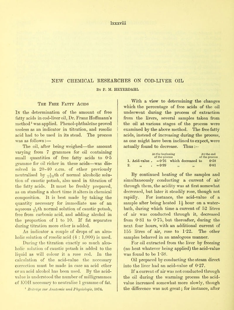 NEW CHEMICAL RESEARCHES ON COD-LIVER OIL By P. M. HEYERDAHL The Free Fatty Acids In the determination of the amount of free fatty acids in cod-liver oil, Dr. Franz Hoffmann’s method1 was applied. Phenol-phthale'ine proved useless as an indicator in titration, and rosolic acid had to be used in its stead. The process was as follows:— The oil, after being weighed—the amount varying from 7 grammes for oil containing small quantities of free fatty acids to 0'5 gramme for oil richer in these acids—was dis- solved in 20-40 c.cm. of ether previously neutralised by xg-g-th of normal alcoholic solu- tion of caustic potash, also used in titration of the fatty acids. It must be freshly prepared, as on standing a short time it alters in chemical composition. It is best made by taking the quantity necessary for immediate use of an aqueous y-g-th normal solution of caustic potash, free from carbonic acid, and adding alcohol in the proportion of 1 to 10. If fat separates during titration more ether is added. As indicator a couple of drops of an alco- holic solution of rosolic acid (4 : 1,000) is used. During the titration exactly so much alco- holic solution of caustic potash is added to the liquid as will colour it a rose red. In the calculation of the acid-value the necessary correction must be made in case an acid ether or an acid alcohol has been used. By the acid- value is understood the number of milligrammes of KOH necessary to neutralise 1 gramme of fat. 1 Bcitrixge zur Anatomie und Physiologie, 1874. With a view to determining the changes which the percentage of free acids of the oil underwent during the process of extraction from the livers, several samples taken from the oil at various stages of the process were examined by the above method. The free fatty acids, instead of increasing during the process, as one might have been inclined to expect, were actually found to decrease. Thus At the beginning At the end of the process of the process 1. Acid-value . =076 which decreased to 0-58 2. „ . =0-99 „ „ 0-81 By continued heating of the samples and simultaneously conducting a current of air through them, the acidity was at first somewhat decreased, but later it steadily rose, though not rapidly. For instance, the acid-value of a sample after being heated 14 hour on a water- bath, during which time a current of 52 litres of air was conducted through it, decreased from 0‘81 to O'75, but thereafter, during the next four hours, with an additional current of 155 litres of air, rose to 1'22. The other samples behaved in an analogous manner. For oil extracted from the liver by freezing (no heat whatever being applied) the acid-value was found to be 1'38. Oil prepared by conducting the steam direct into the liver had an acid-value of 0'27. If a current of ah’ was not conducted through the oil dui’ing the warming process the acid- value increased somewhat more slowly, though the difference was not great; for instance, after