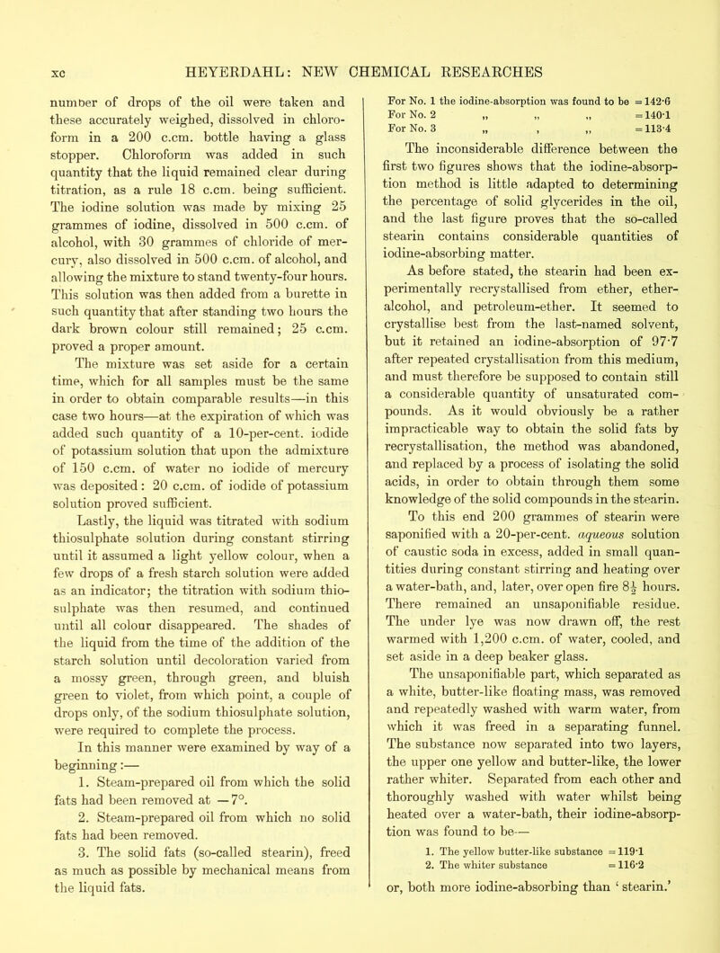 number of drops of the oil were taken and these accurately weighed, dissolved in chloro- form in a 200 c.cm. bottle having a glass stopper. Chloroform was added in such quantity that the liquid remained clear during titration, as a rule 18 c.cm. being sufficient. The iodine solution was made by mixing 25 grammes of iodine, dissolved in 500 c.cm. of alcohol, with 30 grammes of chloride of mer- cury, also dissolved in 500 c.cm. of alcohol, and allowing the mixture to stand twenty-four hours. This solution was then added from a burette in such quantity that after standing two hours the dark brown colour still remained; 25 c.cm. proved a proper amount. The mixture was set aside for a certain time, which for all samples must be the same in order to obtain comparable results—in this case two hours—at the expiration of which was added such quantity of a 10-per-cent, iodide of potassium solution that upon the admixture of 150 c.cm. of water no iodide of mercury was deposited : 20 c.cm. of iodide of potassium solution proved sufficient. Lastly, the liquid was titrated with sodium thiosulphate solution during constant stirring until it assumed a light yellow colour, when a few drops of a fresh starch solution were added as an indicator; the titration with sodium thio- sulphate was then resumed, and continued until all colour disappeared. The shades of the liquid from the time of the addition of the starch solution until decoloration varied from a mossy green, through green, and bluish green to violet, from which point, a couple of drops only, of the sodium thiosulphate solution, were required to complete the process. In this manner were examined by way of a beginning:— 1. Steam-prepared oil from which the solid fats had been removed at — 7°. 2. Steam-prepared oil from which no solid fats had been removed. 3. The solid fats (so-called stearin), freed as much as possible by mechanical means from the liquid fats. For No. 1 the iodine-absorption was found to be = 142-6 For No. 2 „ „ „ =140-1 For No. 3 , 113-4 The inconsiderable difference between the first two figures shows that the iodine-absorp- tion method is little adapted to determining the percentage of solid glycerides in the oil, and the last figure proves that the so-called stearin contains considerable quantities of iodine-absorbing matter. As before stated, the stearin had been ex- perimentally recrystallised from ether, ether- alcohol, and petroleum-ether. It seemed to crystallise best from the last-named solvent, but it retained an iodine-absorption of 97-7 after repeated crystallisation from this medium, and must therefore be supposed to contain still a considerable quantity of unsaturated com- pounds. As it would obviously be a rather impracticable way to obtain the solid fats by recrystallisation, the method was abandoned, and replaced by a process of isolating the solid acids, in order to obtain through them some knowledge of the solid compounds in the stearin. To this end 200 grammes of stearin were saponified with a 20-per-cent, aqueous solution of caustic soda in excess, added in small quan- tities during constant stirring and heating over a water-bath, and, later, over open fire hours. There remained an unsaponifiable residue. The under lye was now drawn off, the rest warmed with 1,200 c.cm. of water, cooled, and set aside in a deep beaker glass. The unsaponifiable part, which separated as a white, butter-like floating mass, was removed and repeatedly washed with warm water, from which it was freed in a separating funnel. The substance now separated into two layers, the upper one yellow and butter-like, the lower rather whiter. Separated from each other and thoroughly washed with water whilst being heated over a water-bath, their iodine-absorp- tion was found to be— 1. The yellow butter-like substance = 119-1 2. The whiter substance = 116-2 or, both more iodine-absorbing than ‘ stearin.’