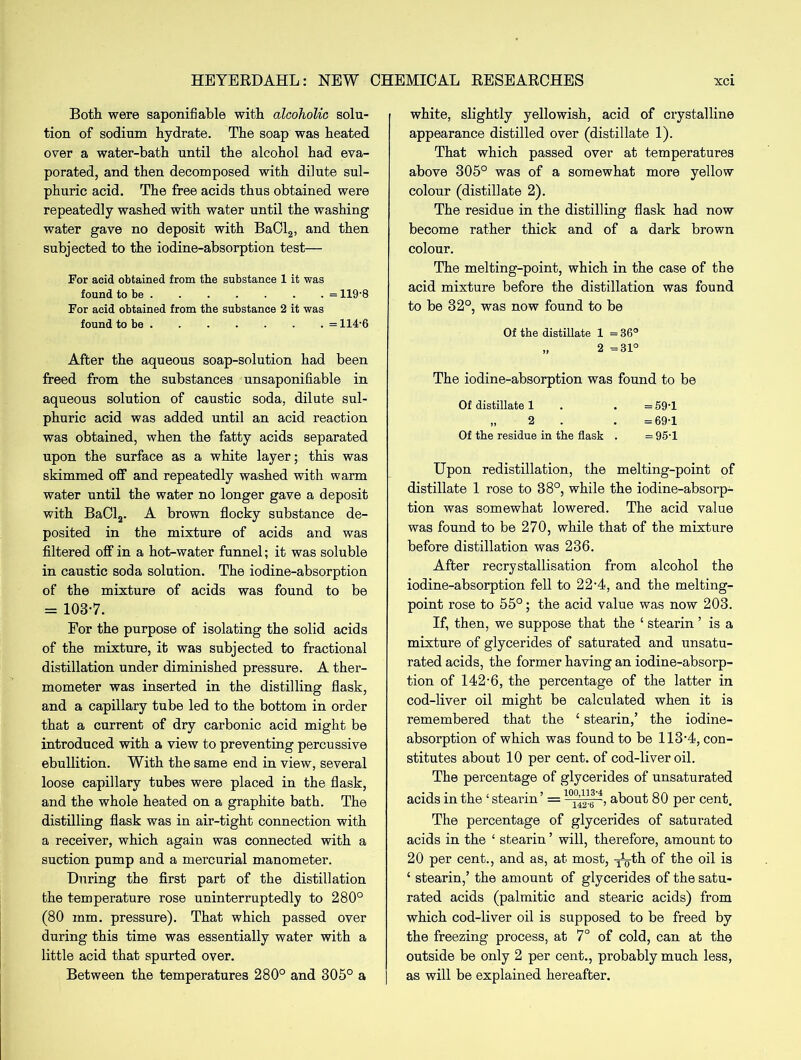 Both were saponifiable with alcoholic solu- tion of sodium hydrate. The soap was heated over a water-bath until the alcohol had eva- porated, and then decomposed with dilute sul- phuric acid. The free acids thus obtained were repeatedly washed with water until the washing water gave no deposit with BaCl2, and then subjected to the iodine-absorption test— For acid obtained from the substance 1 it was found to be = 119-8 For acid obtained from the substance 2 it was found to be = 114-6 After the aqueous soap-solution had been freed from the substances unsaponifiable in aqueous solution of caustic soda, dilute sul- phuric acid was added until an acid reaction was obtained, when the fatty acids separated upon the surface as a white layer; this was skimmed off and repeatedly washed with warm water until the water no longer gave a deposit with BaCl2. A brown flocky substance de- posited in the mixture of acids and was filtered off in a hot-water funnel; it was soluble in caustic soda solution. The iodine-absorption of the mixture of acids was found to be = 1037. For the purpose of isolating the solid acids of the mixture, it was subjected to fractional distillation under diminished pressure. A ther- mometer was inserted in the distilling flask, and a capillary tube led to the bottom in order that a current of dry carbonic acid might be introduced with a view to preventing percussive ebullition. With the same end in view, several loose capillary tubes were placed in the flask, and the whole heated on a graphite bath. The distilling flask was in air-tight connection with a receiver, which again was connected with a suction pump and a mercurial manometer. During the first part of the distillation the temperature rose uninterruptedly to 280° (80 mm. pressure). That which passed over during this time was essentially water with a little acid that spurted over. Between the temperatures 280° and 305° a white, slightly yellowish, acid of crystalline appearance distilled over (distillate 1). That which passed over at temperatures above 305° was of a somewhat more yellow colour (distillate 2). The residue in the distilling flask had now become rather thick and of a dark brown colour. The melting-point, which in the case of the acid mixture before the distillation was found to be 32°, was now found to be Of the distillate 1 = 36° „ 2 =31° The iodine-absorption was found to be Of distillate 1 . = 59-1 „ 2 . =69-1 Of the residue in the flask . =95-1 Upon redistillation, the melting-point of distillate 1 rose to 38°, while the iodine-absorp- tion was somewhat lowered. The acid value was found to be 270, while that of the mixture before distillation was 236. After recrystallisation from alcohol the iodine-absorption fell to 22-4, and the melting- point rose to 55°; the acid value was now 203. If, then, we suppose that the ‘ stearin ’ is a mixture of glycerides of saturated and unsatu- rated acids, the former having an iodine-absorp- tion of 142-6, the percentage of the latter in cod-liver oil might be calculated when it is remembered that the ‘ stearin,’ the iodine- absorption of which was found to be 113-4, con- stitutes about 10 per cent, of cod-liver oil. The percentage of glycerides of unsaturated acids in the ‘ stearin ’ = about 80 per cent. The percentage of glycerides of saturated acids in the ‘ stearin ’ will, therefore, amount to 20 per cent., and as, at most, xg-th of the oil is ‘ stearin,’ the amount of glycerides of the satu- rated acids (palmitic and stearic acids) from which cod-liver oil is supposed to be freed by the freezing process, at 7° of cold, can at the outside be only 2 per cent., probably much less, as will be explained hereafter.