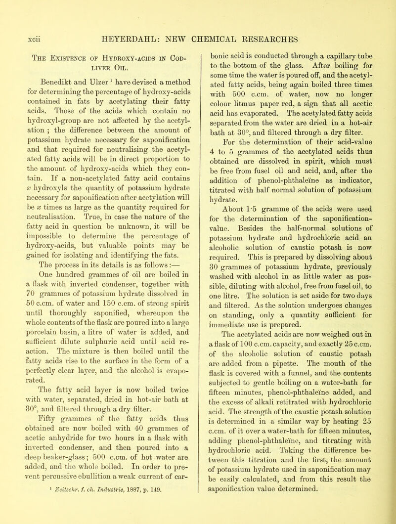 The Existence of Hydroxy-acids in Cod- liver Oil. Benedikt and Ulzer 1 have devised a method for determining the percentage of hydroxy-acids contained in fats by acetylating their fatty acids. Those of the acids which contain no hydroxyl-group are not affected by the acetyl- ation ; the difference between the amount of potassium hydrate necessary for saponification and that required for neutralising the acetyl- ated fatty acids will be in direct proportion to the amount of hydroxy-acids which they con- tain. If a non-acetylated fatty acid contains * hydroxyls the quantity of potassium hydrate necessary for saponification after acetylation will be x times as large as the quantity required for neutralisation. True, in case the nature of the fatty acid in question be unknown, it will be impossible to determine the percentage of liydroxy-acids, but valuable points may be gained for isolating and identifying the fats. The process in its details is as follows:— One hundred grammes of oil are boiled in a flask with inverted condenser, together with 70 grammes of potassium hydrate dissolved in 50 c.cm. of water and 150 c.cm. of strong spirit until thoroughly saponified, whereupon the whole contents of the flask are poured into a large porcelain basin, a litre of water is added, and sufficient dilute sulphuric acid until acid re- action. The mixture is then boiled until the fatty acids rise to the surface in the form of a perfectly clear layer, and the alcohol is evapo- rated. The fatty acid layer is now boiled twice with water, separated, dried in hot-air bath at 30°, and filtered through a dry filter. Fifty grammes of the fatty acids thus obtained are now boiled with 40 grammes of acetic anhydride for two hours in a flask with inverted condenser, and then poured into a deep beaker-glass; 500 c.cm. of hot water are added, and the whole boiled. In order to pre- vent percussive ebullition a weak current of car- 1 Zeitschr. f. ch. Industrie, 1887, p. 149. bonic acid is conducted through a capillary tube to the bottom of the glass. After boiling for some time the water is poured off, and the acetyl- ated fatty acids, being again boiled three times with 500 c.cm. of water, now no longer colour litmus paper red, a sign that all acetic acid has evaporated. The acetylated fatty acids separated from the water are dried in a hot-air bath at 30°, and filtered through a dry filter. For the determination of their acid-value 4 to 5 grammes of the acetylated acids thus obtained are dissolved in spirit, which must be free from fusel oil and acid, and, after the addition of phenol-phthaleine as indicator, titrated with half normal solution of potassium hydrate. About 1‘5 gramme of the acids were used for the determination of the saponification- value. Besides the half-normal solutions of potassium hydrate and hydrochloric acid an alcoholic solution of caustic potash is now required. This is prepared by dissolving about 30 grammes of potassium hydrate, previously washed with alcohol in as little water as pos- sible, diluting with alcohol, free from fusel oil, to one litre. The solution is set aside for two days and filtered. As the solution undergoes changes on standing, only a quantity sufficient for immediate use is prepared. The acetylated acids are now weighed out in a flask of 100 c.cm. capacity, and exactly 25 c.cm. of the alcoholic solution of caustic potash are added from a pipette. The mouth of the flask is covered with a funnel, and the contents subjected to gentle boiling on a water-bath for fifteen minutes, phenol-phthaleine added, and the excess of alkali retitrated with hydrochloric acid. The strength of the caustic potash solution is determined in a similar way by heating 25 c.cm. of it over a water-bath for fifteen minutes, adding phenol-phthaleine, and titrating with hydrochloric acid. Taking the difference be- tween this titration and the first, the amount of potassium hydrate used in saponification may be easily calculated, and from this result the saponification value determined.