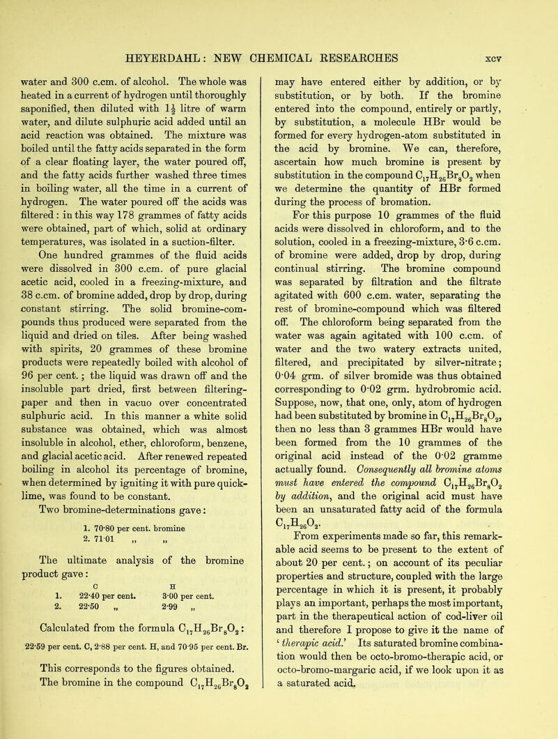 water and 300 c.cm. of alcohol. The whole was heated in a current of hydrogen until thoroughly saponified, then diluted with H litre of warm water, and dilute sulphuric acid added until an acid reaction was obtained. The mixture was boiled until the fatty acids separated in the form of a clear floating layer, the water poured off, and the fatty acids further washed three times in boiling water, all the time in a current of hydrogen. The water poured off the acids was filtered : in this way 178 grammes of fatty acids were obtained, part of which, solid at ordinary temperatures, was isolated in a suction-filter. One hundred grammes of the fluid acids were dissolved in 300 c.cm. of pure glacial acetic acid, cooled in a freezing-mixture, and 38 c.cm. of bromine added, drop by drop, during constant stirring. The solid bromine-com- pounds thus produced were separated from the liquid and dried on tiles. After being washed with spirits, 20 grammes of these bromine products were repeatedly boiled with alcohol of 96 per cent.; the liquid was drawn off and the insoluble part dried, first between filtering- paper and then in vacuo over concentrated sulphuric acid. In this manner a white solid substance was obtained, which was almost insoluble in alcohol, ether, chloroform, benzene, and glacial acetic acid. After renewed repeated boiling in alcohol its percentage of bromine, when determined by igniting it with pure quick- lime, was found to be constant. Two bromine-determinations gave: 1. 70-80 per cent, bromine 2- 7101 „ The ultimate analysis of the bromine product gave: c H 1. 22-40 per cent. 3-00 per cent. 2. 22-50 „ 2-99 „ Calculated from the formula C17H26Brg02: 22-59 per cent. C, 2-88 per cent. H, and 70 95 per cent. Br. This corresponds to the figures obtained. The bromine in the compound C17H26Br802 may have entered either by addition, or by substitution, or by both. If the bromine entered into the compound, entirely or partly, by substitution, a molecule HBr would be formed for every hydrogen-atom substituted in the acid by bromine. We can, therefore, ascertain how much bromine is present by substitution in the compound C17H26Br802 when we determine the quantity of HBr formed during the process of bromation. For this purpose 10 grammes of the fluid acids were dissolved in chloroform, and to the solution, cooled in a freezing-mixture, 3-6 c.cm. of bromine were added, drop by drop, during continual stirring. The bromine compound was separated by filtration and the filtrate agitated with 600 c.cm. water, separating the rest of bromine-compound which was filtered off. The chloroform being separated from the water was again agitated with 100 c.cm. of water and the two watery extracts united, filtered, and precipitated by silver-nitrate; O'04 grm. of silver bromide was thus obtained corresponding to 0'02 grm. hydrobromic acid. Suppose, now, that one, only, atom of hydrogen had been substituted by bromine in C17H26Br802, then no less than 3 grammes HBr would have been formed from the 10 grammes of the original acid instead of the 0'02 gramme actually found. Consequently all bromine atoms must have entered the compound C17H26Br802 by addition, and the original acid must have been an unsaturated fatty acid of the formula c17h26o2. From experiments made so far, this remark- able acid seems to be present to the extent of about 20 per cent.; on account of its peculiar properties and structure, coupled with the large percentage in which it is present, it probably plays an important, perhaps the most important, part in the therapeutical action of cod-liver oil and therefore I propose to give it the name of £ thera/pic acid.’ Its saturated bromine combina- tion would then be octo-bromo-therapic acid, or octo-bromo-margaric acid, if we look upon it as a saturated acid.