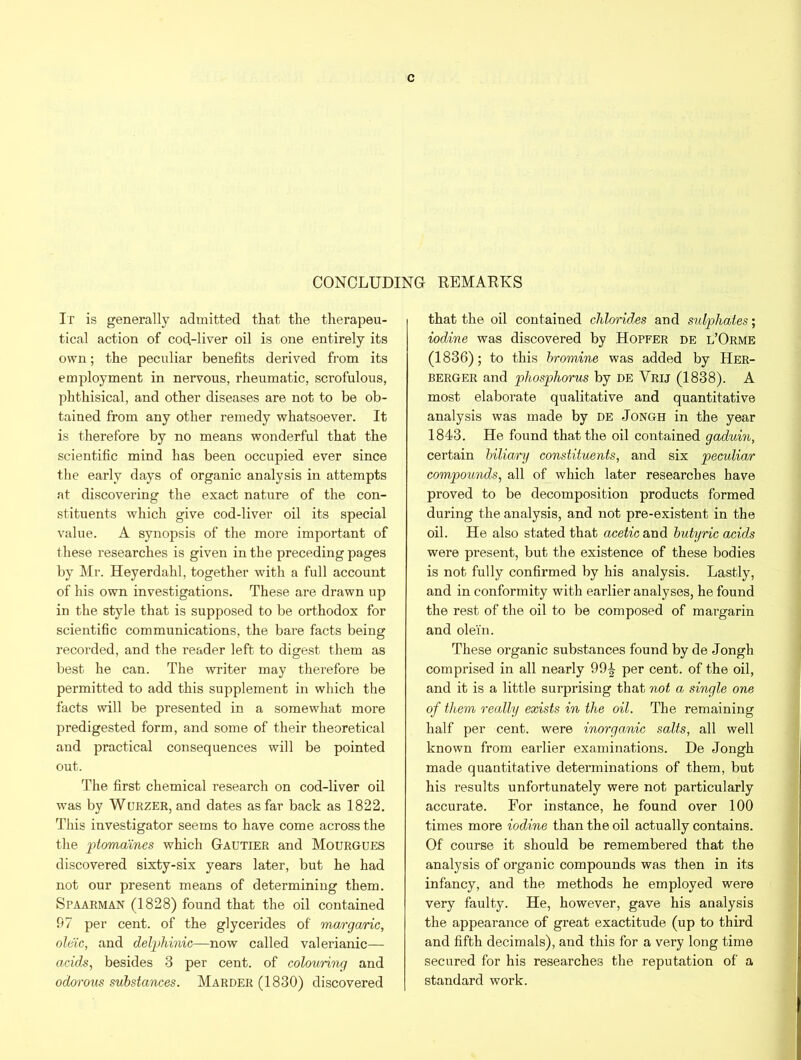 CONCLUDING REMARKS It is generally admitted that the therapeu- tical action of cod-liver oil is one entirely its own; the peculiar benefits derived from its employment in nervous, rheumatic, scrofulous, phthisical, and other diseases are not to be ob- tained from any other remedy whatsoever. It is therefore by no means wonderful that the scientific mind has been occupied ever since the early days of organic analysis in attempts at discovering the exact nature of the con- stituents which give cod-liver oil its special value. A synopsis of the more important of these researches is given in the preceding pages by Mr. Heyerdahl, together with a full account of his own investigations. These ai’e drawn up in the style that is supposed to be orthodox for scientific communications, the bare facts being recorded, and the reader left to digest them as best he can. The writer may therefore be permitted to add this supplement in which the facts will be presented in a somewhat more predigested form, and some of their theoretical and practical consequences will be pointed out. The first chemical research on cod-liver oil was by Wurzer, and dates as far back as 1822. This investigator seems to have come across the the ptomaines which Gautier and Mourgues discovered sixty-six years later, but he had not our present means of determining them. Spaarman (1828) found that the oil contained 97 per cent, of the glycerides of margaric, oleic, and delphinic—now called valerianic— acids, besides 3 per cent, of colouring and odorous substances. Marder(1830) discovered that the oil contained chlorides and sulphates; iodine was discovered by Hopfer de l’Orme (1836); to this bromine was added by Her- berger and phosphorus by de Vrij (1838). A most elaborate qualitative and quantitative analysis was made by de Jongh in the year 1843. He found that the oil contained gaduin, certain biliary constituents, and six peculiar compounds, all of which later researches have proved to be decomposition products formed during the analysis, and not pre-existent in the oil. He also stated that acetic and butyric acids were present, but the existence of these bodies is not fully confirmed by his analysis. Lastly, and in conformity with earlier analyses, he found the rest of the oil to be composed of margarin and olein. These organic substances found by de Jongh comprised in all nearly 99^ per cent, of the oil, and it is a little surprising that not a single one of them really exists in the oil. The remaining half per cent, were inorganic salts, all well known from earlier examinations. De Jongh made quantitative determinations of them, but his results unfortunately were not particularly accurate. For instance, he found over 100 times more iodine than the oil actually contains. Of course it should be remembered that the analysis of organic compounds was then in its infancy, and the methods he employed were very faulty. He, however, gave his analysis the appearance of great exactitude (up to third and fifth decimals), and this for a very long time secured for his researches the reputation of a standard work.