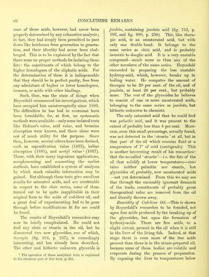 ence of these acids, however, had never been properly determined by any exhaustive analysis; in fact, they had simply been permitted to pass down like heirlooms from generation to genera- tion, and their identity had never been chal- lenged. This is to be explained by the fact that there were no proper methods for isolating those fats: the constituents of which belong to the higher homologues of the aliphatic acids. For the determination of these it is indispensable that they should be in perfect purity, free from any admixture of higher or lower homologues, isomers, or acids with other bindings. Such, then, was the state of things when Heyerdahl commenced his investigations, which have occupied him uninterruptedly since 1880. The difficulties he has had to overcome have been formidable, for, at first, no systematic methods were available—only some isolated tests like Hehner’s value, acid value, and bromine absorption were known, and these alone were not of much utility for the purpose. Since then, however, several others have been devised, such as saponification value (1883), iodine absorption (1885), and acetyl value 1 (1887). These, with their many ingenious applications, complementing and connecting the earlier methods, have established a system of analyses by which much valuable information may be gained. But although these tests give excellent results for saturated acids, and are serviceable in respect to the oleic series, some of them turned out to be quite inapplicable in their original form to the acids of cod-liver oil, and a great deal of experimenting had to be gone through before modifications fit for use could be found. The results of Heyerdahl’s researches may now be briefly recapitulated. He could not find any olein or stearin in the oil, but he discovered two new glycerides, one of which, thera/pin (fig. 884, p. 237), is exceedingly interesting, and has already been described. The other and hitherto unknown glyceride is ' The operation of these analytical tests is explained in the chemical part of this book, p. 241. jecolein, containing jecoleic acid (fig. 752, p. 193, and fig. 880, p. 236). This, like thera- pic acid, is an unsaturated acid, but with only one double bond. It belongs to the same series as oleic acid, and is probably isomeric to doeglic acid. It is a very unstable compound—much more so than any of the other members of the same series. Heyerdabl succeeded in preparing the less unstable hydroxy-acid, which, however, breaks up in boiling water. He computes the amount of therapin to be 20 per cent, of the oil, and of jecolein, at least 20 per cent., but probably more. The rest of the glycerides he believes to consist of one or more unsaturated acids, belonging to the same series as jecolein, but hitherto unknown to chemists. The only saturated acid that he could find was 'palmitic acid, and it was present to the extent of probably less than 4 per cent. More- over, even this small percentage, actually found, was not detected in the ‘ stearin ’ at all, but in that part of the oil which remains fluid at a temperature of 7° of cold (centigrade). This is another interesting result of his researches: that the so-called ‘ stearin ’—i.e. the fats of the oil that solidify at lower temperatures—con- tains neither palmitin nor stearin, but glycerides of, probably, new unsaturated acids —not yet determined. From this we may see that through the excusably ignorant demands of the trade, constituents of probably great therapeutical value are removed from the oil and literally thrown away. Rancidity of God-liver Oil.—This is shown by Heyerdahl’s researches to be founded, not upon free acids produced by the breaking up of the glycerides, but upon the formation of hydroxy-acids. There are free acids, to a slight extent, present in the oil when it is still in the liver of the living fish. Indeed, at that stage there is even more of the free acids present than there is in the steam-prepared oil, because some of these bodies are volatile and evaporate during the process of preparation. By exposing the liver to temperatures below